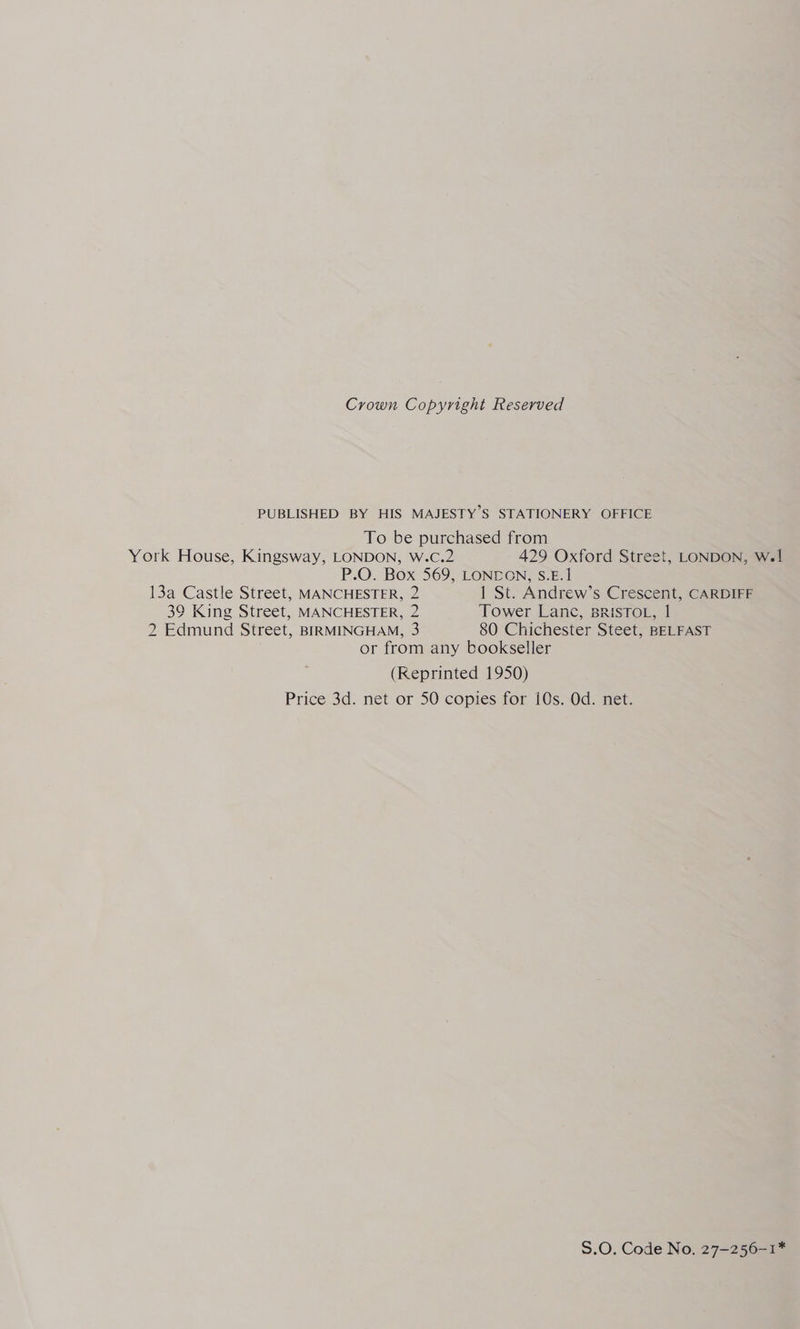 Crown Copyright Reserved PUBLISHED BY HIS MAJESTY’S STATIONERY OFFICE To be purchased from York House, Kingsway, LONDON, W.cC.2 429 Oxford Street, LONDON, Wel P.O. Box 569, LONDON, S.E.1 13a Castle Street, MANCHESTER, 2 1 St. Andrew’s Crescent, CARDIFF 39 King Street, MANCHESTER, 2 Tower Lane, BRISTOL, 1 2 Edmund Street, BIRMINGHAM, 3 80 Chichester Steet, BELFAST or from any bookseller (Reprinted 1950) Price 3d. net or 50 copies for i0s. Od. net. S.O. Code No. 27-256-1*