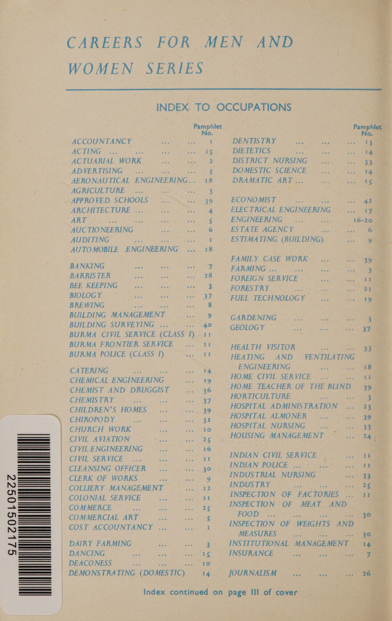GLLCOSLOSGCC CAREERS FOR MEN AND WOMEN SERIES INDEX. TO OCCUPATIONS Pamphlet Pamphlet No. No. ACCOUNTANCY See) SNES PRY = 9 ae ee oe ACTING 54 i Pk pes. SeDIBTE TICS on fone ean ACTUARIAL WORK... © 5s. DISTRICT NURSING ©. <e ADVERTISING _ ... 5 | DOMESTIC SCIENCE... °... 1% AERONAUTICAL ENGINEERING... 18° DRAMATIC ART. <-> ee AGRICULTURE. a APPROVED SCHOOLS’ <= ™s... 36. ECONOMBT. = —.., Wee: ARCHITECTURE ... «3c . Ss 4 > ERECTRIGAL ENGINEERING <0. 4 ART oe slip en ge ek ORIN NRT RNG oc ae 16-20 AUCTIONEERING — Sod he DEAT AGEN, ge AUDITING a: .. 1 ESTIMATING (BUILDING) pie AUTOMOBILE ENGINEERING ... 18 FAMILY CASE WORK. ... —... 39 BANKING vee ee hat VOLE BARING eg BARRISTER on fe ee 88S FOREIGN SERVICE iE tee BEE KEEPING Rtas hae AAG 3 FORESTRY = art 2y a BREWING ; oe BUILDING MANAGEMENT <9 lGARDENING 2 oa BUILDING SURVEYING :..* ... “40 > GEorocy 2 aan BURMA CIVIL SERVICE (CLASS 1) 11 BURMA FRONTIER SERVICE —... 11 ~~ prarTH VISITOR <a BURMA POLICE (CLASS 1) ma ARC BE aTING . 1b Topen ee A eaine ae ee ENGINEERING. a aa CHEMICAL ENGINEERING .... 19 HOME CIVIL SERVICE... sat CHEMIST AND DRUGGIST ... 36 HOME TEACHER OF THE BLIND 39 CHEMISTRY oe a Oa ag, ee se) oe ae CHILDREN’S HOMES ... ... 39. HOSPITAL ADMINISTRATION ... 23 CHIROPODY .... ... ~~ «ss gt =~ HOSPITAL ALMONER ... ss. 39 Ra teers no ge 2° (HOSPITAL NURSING (a aaa CIVIL AVIATION 1 gg. HOUSING MANAGEMENT ae CIVILENGINEERING ©... '... 16 CIVIL SERVICE... «:. —«.. 1 INDIAN CIVIL SERVICE TE CLEANSING OFFICER... . «.... 30. -, INDIAN POLICE 1. | 5.5 aus AN incr anne INDUSTRIAL NURSING ae COLLIERY MANAGEMENT... . 12. ~— [NDUSTRY Me oe COLONIAL SERVICE oo a ENP OP PAC KOumeReE mee SE SA) a aNSPECHION: OF” .ce am COMMERCIAL ART eee ACI n ee FOOD ... 30 COST ACCOUNTANCY ......._ 1 INSPECTION OF WEIGHTS AND MEASURES... ee DAIRY FARMING ac ae gs INSTITUTIONAL MANAGEMENT) a DANCING see) gaa = Oo ag SO UINSO RUNGE ae DEACONESS ee 10 DEMONSTRATING (DOMESTIC) i4.: JOURNALISM ... .. «098 Index continued on page Ill of cover