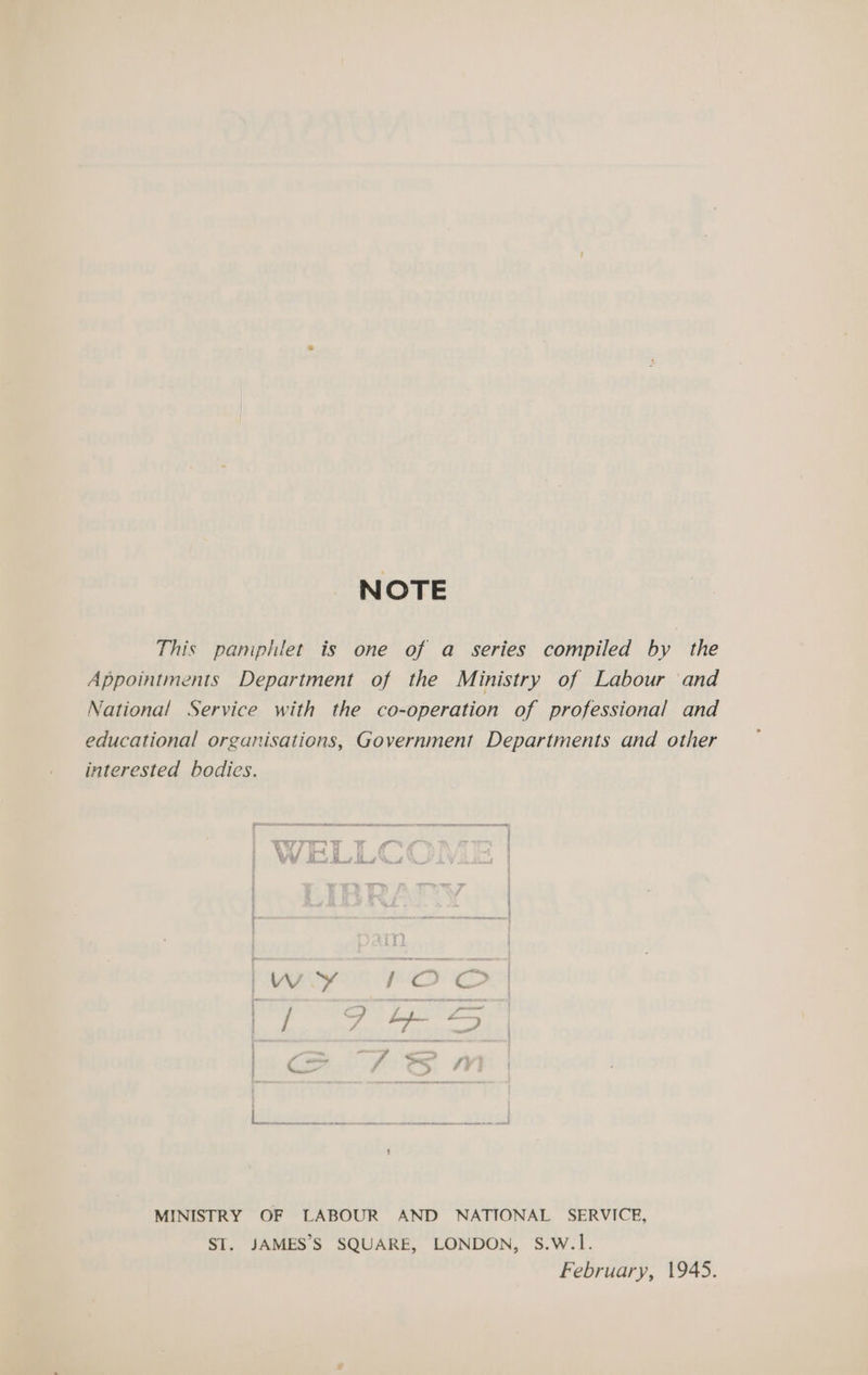 NOTE This pamphlet is one of a series compiled by the Appointments Department of the Ministry of Labour and National Service with the co-operation of professional and educational organisations, Government Departments and other interested bodies. MINISTRY OF LABOUR AND NATIONAL SERVICE, ST. JAMES’S SQUARE, LONDON, S.W.1. February, 1945.
