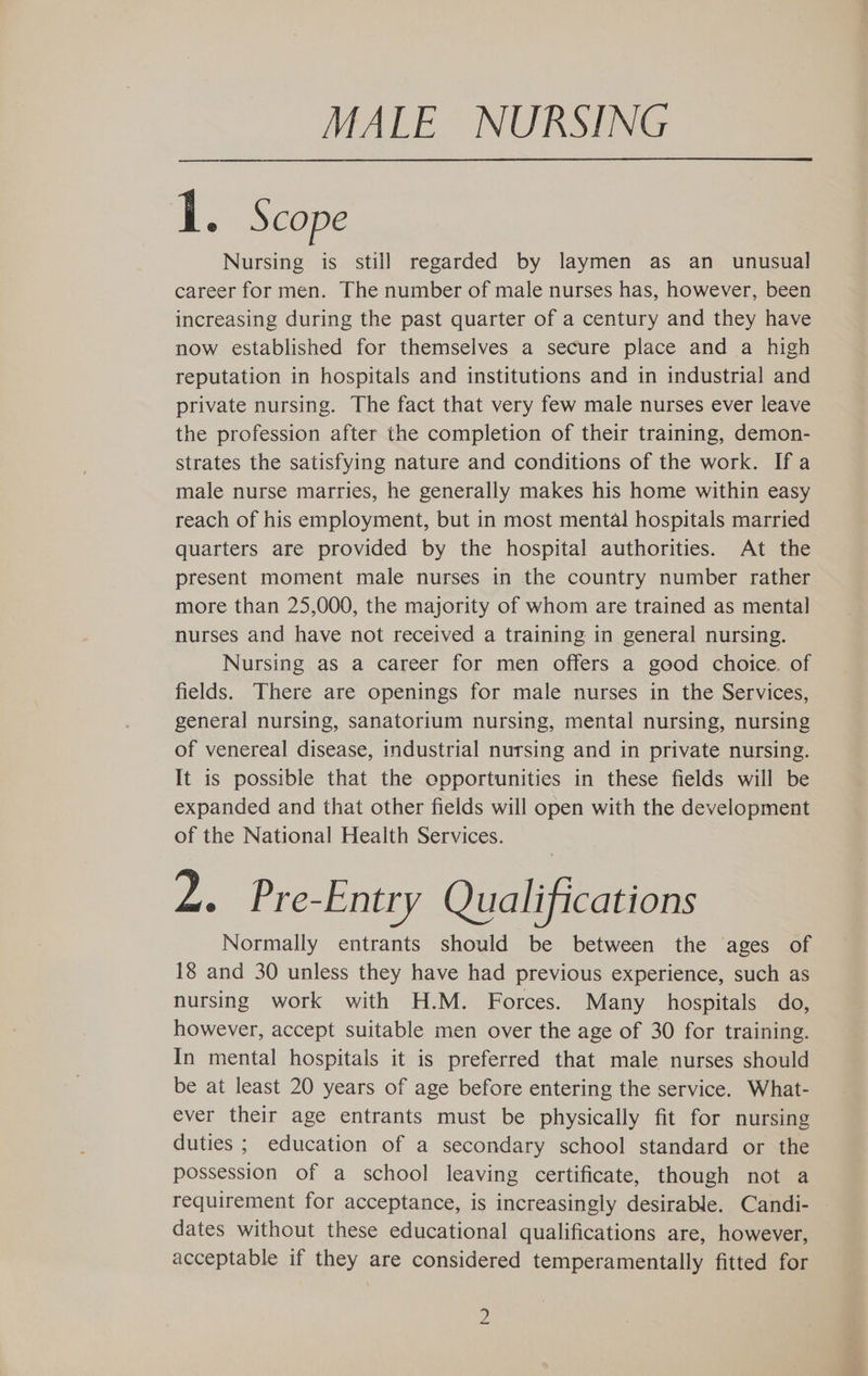 MALE NURSING 1. Scope Nursing is still regarded by laymen as an _ unusual career for men. The number of male nurses has, however, been increasing during the past quarter of a century and they have now established for themselves a secure place and a high reputation in hospitals and institutions and in industrial and private nursing. The fact that very few male nurses ever leave the profession after the completion of their training, demon- strates the satisfying nature and conditions of the work. If a male nurse marries, he generally makes his home within easy reach of his employment, but in most mental hospitals married quarters are provided by the hospital authorities. At the present moment male nurses in the country number rather more than 25,000, the majority of whom are trained as mental nurses and have not received a training in general nursing. Nursing as a career for men offers a good choice. of fields. There are openings for male nurses in the Services, general nursing, sanatorium nursing, mental nursing, nursing of venereal disease, industrial nursing and in private nursing. It is possible that the opportunities in these fields will be expanded and that other fields will open with the development of the National Health Services. Z. Pre-Entry Qualifications Normally entrants should be between the ages of 18 and 30 unless they have had previous experience, such as nursing work with H.M. Forces. Many hospitals do, however, accept suitable men over the age of 30 for training. In mental hospitals it is preferred that male nurses should be at least 20 years of age before entering the service. What- ever their age entrants must be physically fit for nursing duties ; education of a secondary school standard or the possession of a school leaving certificate, though not a requirement for acceptance, is increasingly desirable. Candi- dates without these educational qualifications are, however, acceptable if they are considered temperamentally fitted for