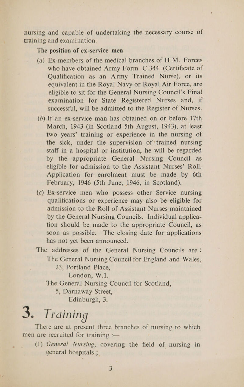 nursing and capable of undertaking the necessary course of training and examination. The position of ex-service men (a) Ex-members of the medical branches of H.M. Forces who have obtained Army Form C.344 (Certificate of Qualification as an Army Trained Nurse), or its ecuivalent in the Royal Navy or Royal Air Force, are eligible to sit for the General Nursing Council’s Fina! examination for State Registered Nurses and, if successful, will be admitted to the Register of Nurses. (b) If an ex-service man has obtained on or before 17th March, 1943 (in Scotland 5th August, 1943), at least two years’ training or experience in the nursing of the sick, under the supervision of *trained nursing staff in a hospita! or institution, he will be regarded by the appropriate General Nursing Council as eligible for admission to the Assistant Nurses’ Roll. Application for enrolment must be made by 6th February, 1946 (Sth June, 1946, in Scotland). Ex-service men who possess other Service nursing qualifications or experience may also be eligible for admission to the Roll of Assistant Nurses maintained by the General Nursing Councils. Individual applica- tion should be made to the appropriate Council, as soon as possible. The closing date for applications has not yet been announced. (c — The addresses of the General Nursing Councils are: The General Nursing Council for England and Wales, 23, Portland Place, London, W.1. The General Nursing Council for Saatiand: 5, Darnaway Street, Edinburgh, 3. 3. Trainin g There are at present three branches of nursing to which men are recruited for training :— (1) General Nursing, covering the field of nursing in general hospitals ;