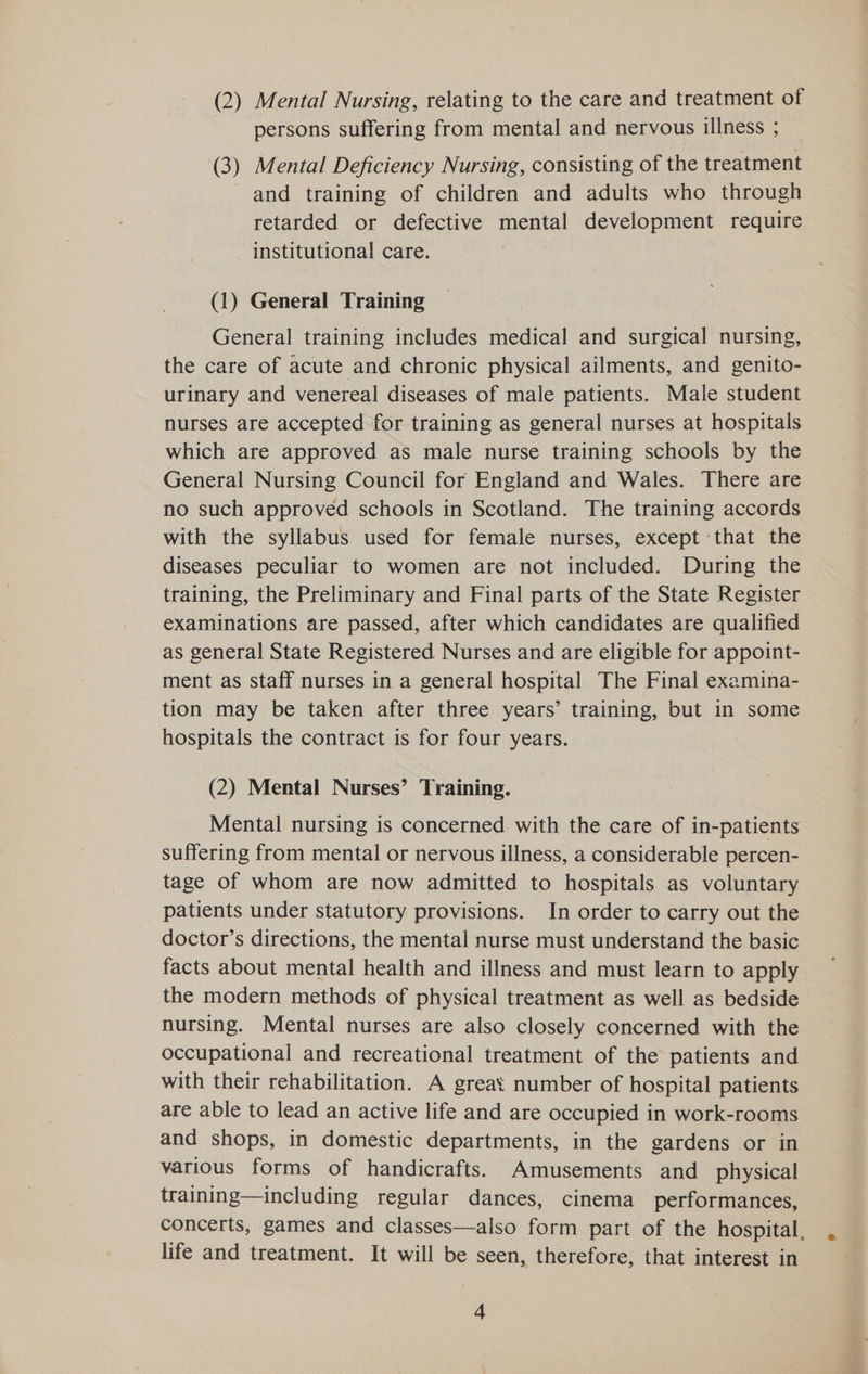 (2) Mental Nursing, relating to the care and treatment of persons suffering from mental and nervous illness ; (3) Mental Deficiency Nursing, consisting of the treatment and training of children and adults who through retarded or defective mental development require institutional care. (1) General Training General training includes medical and surgical nursing, the care of acute and chronic physical ailments, and genito- urinary and venereal diseases of male patients. Male student nurses are accepted for training as general nurses at hospitals which are approved as male nurse training schools by the General Nursing Council for England and Wales. There are no such approved schools in Scotland. The training accords with the syllabus used for female nurses, except that the diseases peculiar to women are not included. During the training, the Preliminary and Final parts of the State Register examinations are passed, after which candidates are qualified as general State Registered Nurses and are eligible for appoint- ment as staff nurses in a general hospital The Final exemina- tion may be taken after three years’ training, but in some hospitals the contract is for four years. (2) Mental Nurses’ Training. Mental nursing is concerned with the care of in-patients suffering from mental or nervous illness, a considerable percen- tage of whom are now admitted to hospitals as voluntary patients under statutory provisions. In order to carry out the doctor’s directions, the mental nurse must understand the basic facts about mental health and illness and must learn to apply the modern methods of physical treatment as well as bedside > nursing. Mental nurses are also closely concerned with the occupational and recreational treatment of the patients and with their rehabilitation. A great number of hospital patients are able to lead an active life and are occupied in work-rooms and shops, in domestic departments, in the gardens or in various forms of handicrafts. Amusements and physical training—including regular dances, cinema performances, concerts, games and classes—also form part of the hospital, life and treatment. It will be seen, therefore, that interest in