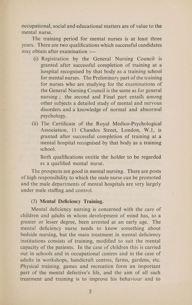 occupational, social and educational matters are of value to the mental nurse. The training period for mental nurses is at least three years. There are two qualifications which successful candidates may obtain after examination :— (i) Registration by the General Nursing Council is granted after successful completion of training at a hospital recognised by that body as a training school for mental nurses. The Preliminary part of the training for nurses who are studying for the examinations of the General Nursing Council is the same as for general nursing ; the second and Final part entails among other subjects a detailed study of mental and nervous disorders and a knowledge of normal and abnormal psychology. (ii) The Certificate of the Royal Medico-Psychological Association, 11 Chandos Street, London, W.1, is granted after successful completion of training at a mental hospital recognised by that body as a training school. Both qualifications entitle the holder to be regarded as a qualified mental nurse. The prospects are good in mental nursing. There are posts of high responsibility to which the male nurse can be promoted and the male departments of mental hospitals are very largely under male staffing and control. (3) Mental Deficiency Training. Mentai deficiency nursing is concerned with the care of children and adults in whom development of mind has, to a greater or lesser degree, been arrested at an early age. The mental deficiency nurse needs to know something about bedside nursing, but the main treatment in mental deficiency institutions consists of training, modified to suit the mental capacity of the patients. In the case of children this is carried out in schools and in occupational centres and in the case of adults in workshops, handicraft centres, farms, gardens, etc. Physical training, games and recreation form an important part of the mental defective’s life, and the aim of all such treatment and training is to improve his behaviour and to