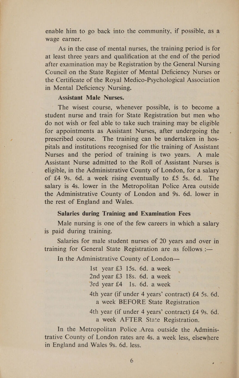 enable him to go back into the community, if possible, as a wage earner. GA | As in the case of mental nurses, the training period is for at least three years and qualification at the end of the period after examination may be Registration by the General Nursing Council on the State Register of Mental Deficiency Nurses or the Certificate of the Royal Medico-Psychological Association in Mental Deficiency Nursing. Assistant Male Nurses. The wisest course, whenever possible, is to become a student nurse and train for State Registration but men who do not wish or feel able to take such training may be eligible for appointments as Assistant Nurses, after undergoing the prescribed course. The training can be undertaken in hos- pitals and institutions recognised for the training of Assistant Nurses and the period of training is two years. A male Assistant Nurse admitted to the Roll of Assistant Nurses is eligible, in the Administrative County of London, for a salary of £4 9s. 6d. a week rising eventually to £5 5s. 6d. The salary is 4s. lower in the Metropolitan Police Area outside the Administrative County of London and 9s. 6d. lower in the rest of England and Wales. Salaries during Training and Examination Fees Male nursing is one of the few careers in which a salary is paid during training. Salaries for male student nurses of 20 years and over in training for General State Registration are as follows :— In the Administrative County of London— Ist year £3 15s. 6d. a week 2nd year £3 18s. 6d. a week 3rd year £4 Is. 6d. a week 4th year (if under 4 years’ contract) £4 5s. 6d. a week BEFORE State Registration 4th year (if under 4 years’ contract) £4 9s. 6d. a week AFTER State Registration. In the Metropolitan Police Area outside the Adminis- trative County of London rates are 4s. a week less, elsewhere in England and Wales 9s. 6d. less.