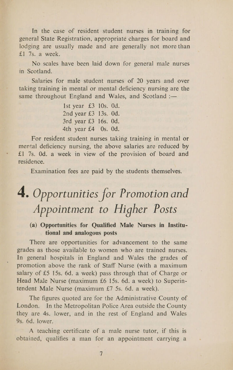 In the case of resident student nurses in training for general State Registration, appropriate charges for board and lodging are usually made and are generally not more than £1 /s..a week. No scales have been laid down for general male nurses in Scotland. Salaries for male student nurses of 20 years and over taking training in mentai or mental deficiency nursing are the same throughout England and Wales, and Scotland :— ist year £3. 1Os70d: Zid year £3 13s,-0d. 3rd year £3 16s. Od. 4th year £4 Os. Od. For resident student nurses taking training in mental or mental deficiency nursing, the above salaries are reduced by £1 7s. Od. a week in view of the provision of board and residence. Examination fees are paid by the students themselves. 4. Opportunities for Promotion and Appointment to Higher Posts (a) Opportunities for Qualified Male Nurses in Institu- _ tional and analogous posts There are opportunities for advancement to the same grades as those available to women who are trained nurses. In general hospitals in England and Wales the grades of promotion above the rank of Staff Nurse (with a maximum salary of £5 15s. 6d. a week) pass through that of Charge or Head Male Nurse (maximum £6 15s. 6d. a week) to Superin- tendent Male Nurse (maximum £7 5s. 6d. a week). The figures quoted are for the Administrative County of London. Inthe Metropolitan Police Area outside the County they are 4s. lower, and in the rest of England and Wales 9s. 6d. lower. A teaching certificate of a male nurse tutor, if this is obtained, qualifies a man for an appointment carrying a