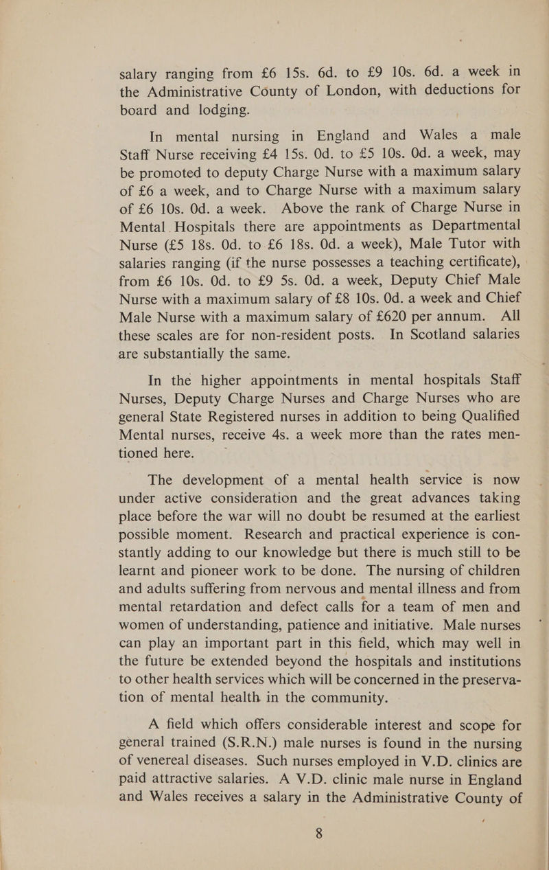 salary ranging from £6 15s. 6d. to £9 10s. 6d. a week in the Administrative County of London, with deductions for board and lodging. | In mental nursing in England and Wales a male Staff Nurse receiving £4 15s. Od. to £5 10s. Od. a week, may be promoted to deputy Charge Nurse with a maximum salary of £6 a week, and to Charge Nurse with a maximum salary of £6 10s. Od. a week. Above the rank of Charge Nurse in Mental. Hospitals there are appointments as Departmental Nurse (£5 18s. Od. to £6 18s. Od. a week), Male Tutor with from £6 10s. Od. to £9 5s. Od. a week, Deputy Chief Male Nurse with a maximum salary of £8 10s. Od. a week and Chief Male Nurse with a maximum salary of £620 per annum. All these scales are for non-resident posts. In Scotland salaries are substantially the same. In the higher appointments in mental hospitals Staff Nurses, Deputy Charge Nurses and Charge Nurses who are general State Registered nurses in addition to being Qualified Mental nurses, receive 4s. a week more than the rates men- tioned here. The development of a mental health service is now under active consideration and the great advances taking place before the war will no doubt be resumed at the earliest possible moment. Research and practical experience is con- stantly adding to our knowledge but there is much still to be learnt and pioneer work to be done. The nursing of children and adults suffering from nervous and mental illness and from mental retardation and defect calls for a team of men and women of understanding, patience and initiative. Male nurses can play an important part in this field, which may well in the future be extended beyond the hospitals and institutions to other health services which will be concerned in the preserva- tion of mental health in the community. A field which offers considerable interest and scope for general trained (S.R.N.) male nurses is found in the nursing of venereal diseases. Such nurses employed in V.D. clinics are paid attractive salaries. A V.D. clinic male nurse in England and Wales receives a salary in the Administrative County of