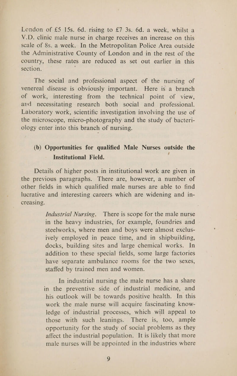 London of £5 15s. 6d. rising to £7 3s. 6d. a week, whilst a V.D. clinic male nurse in charge receives an increase on this scale of 8s. a week. In the Metropolitan Police Area outside the Administrative County of London and in the rest of the country, these rates are reduced as set out earlier in this section. The social and professional aspect of the nursing of venereal disease is obviously important. Here is a branch of work, interesting from the technical point of view, avd necessitating research both social and_ professional. Laboratory work, scientific investigation involving the use of the microscope, micro-photography and the study of bacteri- ology enter into this branch of nursing. (b) Opportunities for qualified Male Nurses outside the Institutional Field. Details of higher posts in institutional work are given in the previous paragraphs. There are, however, a number of other fields in which qualified male nurses are able to find lucrative and interesting careers which are widening and in- creasing. Industrial Nursing. There is scope for the male nurse in the heavy industries, for example, foundries and steelworks, where men and boys were almost exclus- ively employed in peace time, and in shipbuilding, docks, building sites and large chemical works. In addition to these special fields, some large factories have separate ambulance rooms for the two sexes, staffed by trained men and women. In industrial nursing the male nurse has a share in the preventive side of industrial medicine, and his outlook will be towards positive health. In this work the male nurse will acquire fascinating know- ledge of industrial processes, which will appeal to those with such leanings. There is, too, ample opportunity for the study of social problems as they affect the industrial population. It is likely that more male nurses will be appointed in the industries where