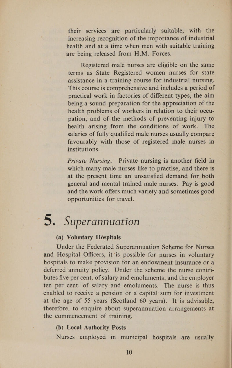 their services are particularly suitable, with the increasing recognition of the importance of industrial health and at a time when men with suitable training are being released from H.M. Forces. Registered male nurses are eligible on the same terms as State Registered women nurses for state assistance in a training course for industrial nursing. This course is comprehensive and includes a period of practical work in factories of different types, the aim being a sound preparation for the appreciation of the health probiems of workers in relation to their occu- pation, and of the methods of preventing injury to health arising from the conditions of work. The salaries of fully qualified male nurses usually compare favourably with those of registered male nurses in institutions. Private Nursing. Private nursing is another field in which many male nurses like to practise, and there is at the present time an unsatisfied demand for both general and mental trained male nurses. Pay is good and the work offers much variety and sometimes good opportunities for travel. 2 an uperannuation (a) Voluntary Hospitals Under the Federated Superannuation Scheme for Nurses and Hospital Officers, it’is possible for nurses in voluntary hospitals to make provision for an endowment insurance or a deferred annuity policy. Under the scheme the nurse contri- butes five per cent. of salary and emoluments, and the employer ten per cent. of salary and emoluments. The nurse is thus enabled to receive a pension or a capital sum for investment at the age of 55 years (Scotland 60 years). It is advisable, therefore, to enquire about superannuation arrangements at the commencement of training. (b) Local Authority Posts Nurses employed in municipal hospitals are usually