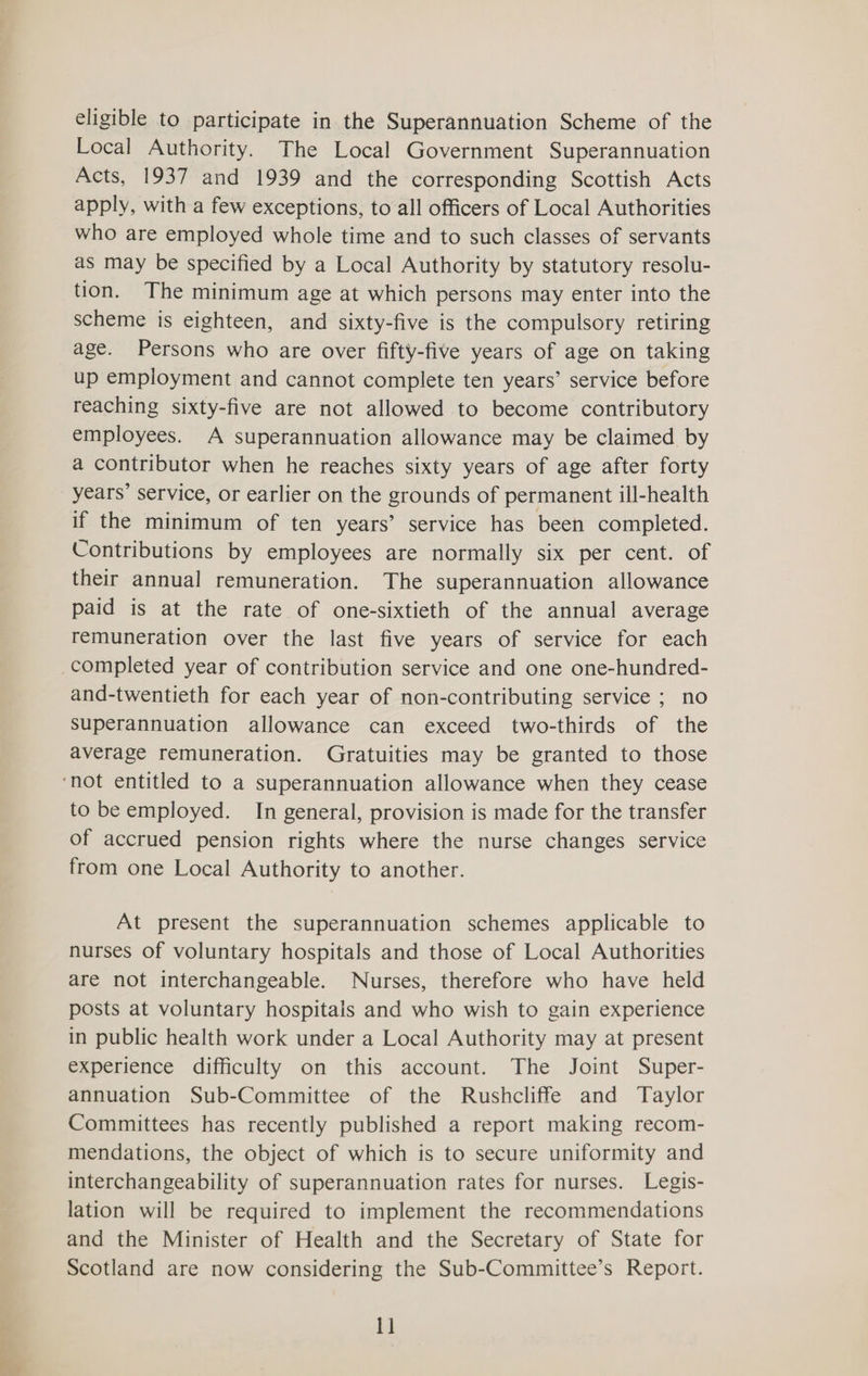 eligible to participate in the Superannuation Scheme of the Local Authority. The Local Government Superannuation Acts, 1937 and 1939 and the corresponding Scottish Acts apply, with a few exceptions, to all officers of Local Authorities who are employed whole time and to such classes of servants as may be specified by a Local Authority by statutory resolu- tion. The minimum age at which persons may enter into the scheme is eighteen, and sixty-five is the compulsory retiring age. Persons who are over fifty-five years of age on taking up employment and cannot complete ten years’ service before reaching sixty-five are not allowed to become contributory employees. A superannuation allowance may be claimed by a contributor when he reaches sixty years of age after forty years’ service, or earlier on the grounds of permanent ill-health if the minimum of ten years’ service has been completed. Contributions by employees are normally six per cent. of their annual remuneration. The superannuation allowance paid is at the rate of one-sixtieth of the annual average remuneration over the last five years of service for each and-twentieth for each year of non-contributing service ; no superannuation allowance can exceed two-thirds of the average remuneration. Gratuities may be granted to those to be employed. In general, provision is made for the transfer of accrued pension rights where the nurse changes service from one Local Authority to another. At present the superannuation schemes applicable to nurses of voluntary hospitals and those of Local Authorities are not interchangeable. Nurses, therefore who have held posts at voluntary hospitals and who wish to gain experience in public health work under a Local Authority may at present experience difficulty on this account. The Joint Super- annuation Sub-Committee of the Rushcliffe and Taylor Committees has recently published a report making recom- mendations, the object of which is to secure uniformity and interchangeability of superannuation rates for nurses. Legis- lation will be required to implement the recommendations and the Minister of Health and the Secretary of State for Scotland are now considering the Sub-Committee’s Report. 1]
