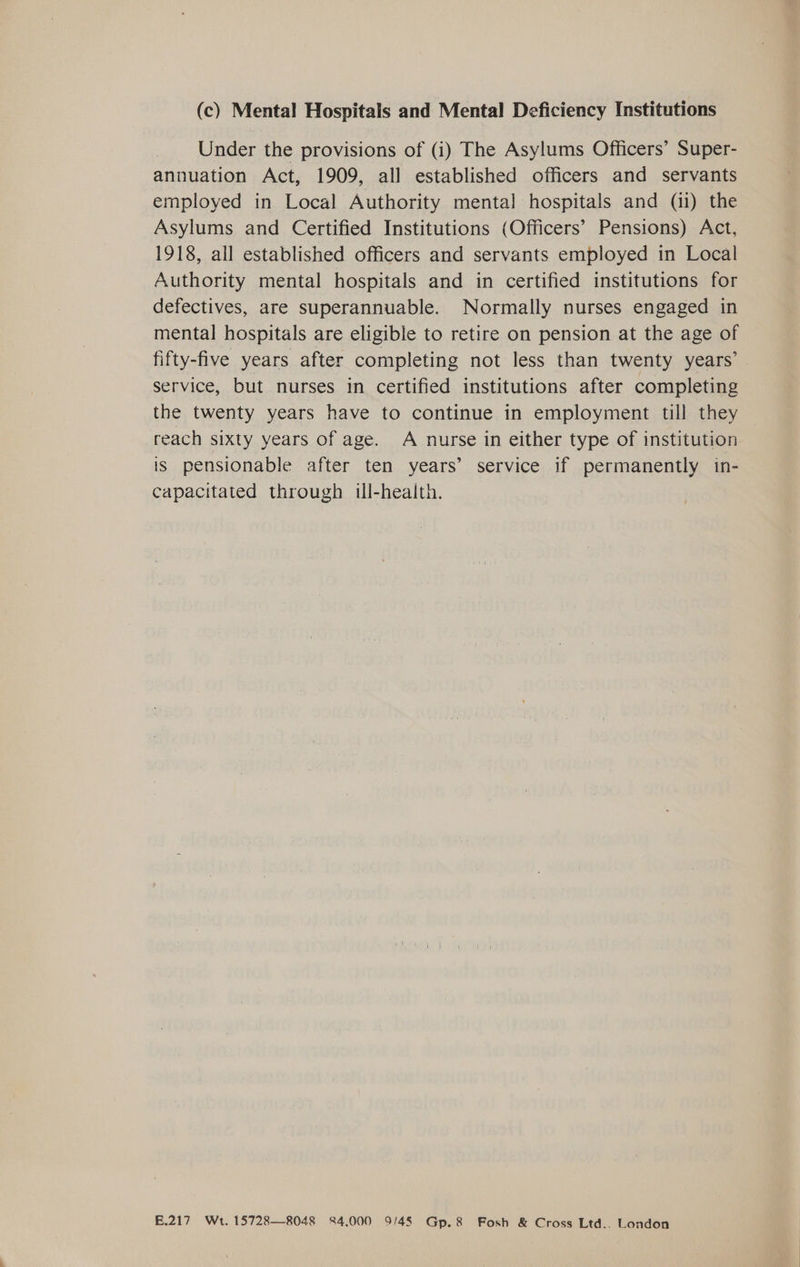 (c) Mental Hospitals and Mental Deficiency Institutions Under the provisions of (i) The Asylums Officers’ Super- annuation Act, 1909, all established officers and servants employed in Local Authority mental hospitals and (ii) the Asylums and Certified Institutions (Officers’ Pensions) Act, 1918, all established officers and servants employed in Local Authority mental hospitals and in certified institutions for defectives, are superannuable. Normally nurses engaged in mental hospitals are eligible to retire on pension at the age of fifty-five years after completing not less than twenty years’ service, but nurses in certified institutions after completing the twenty years have to continue in employment till they reach sixty years of age. A nurse in either type of institution is pensionable after ten years’ service if permanently in- capacitated through ill-health. £.217 Wt. 15728—8048 84,000 9/45 Gp.8 Fosh & Cross Ltd.. London