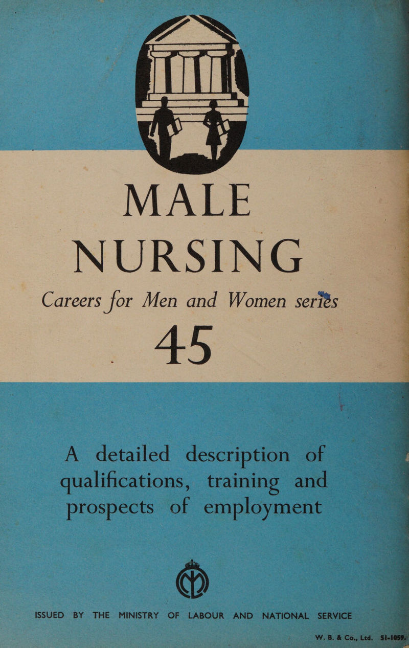 — MALE NURSING Careers for Men and Women series 45 A detailed description of qualifications, training and prospects of employment @ ISSUED BY THE MINISTRY OF LABOUR AND NATIONAL SERVICE W. B. & Co., Ltd. SI