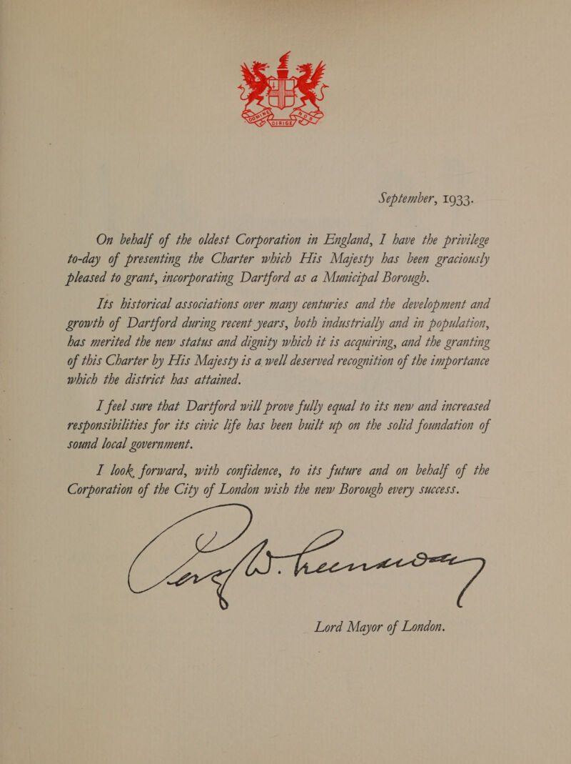  September, 1933. On behalf of the oldest Corporation in England, I have the privilege to-day of presenting the Charter which His Majesty has been graciously pleased to grant, incorporating Dartford as a Municipal Borough. Its historical associations over many centuries and the development and growth of Dartford during recent years, both industrially and in population, has merited the new status and dignity which it is acquiring, and the granting of this Charter by His Majesty is a well deserved recognition of the importance which the district has attained. I feel sure that Dartford will prove fully equal to its new and increased responsibilities for its civic life has been built up on the solid foundation of sound local government. I look forward, with confidence, to its future and on behalf of the Corporation of the City of London wish the new Borough every success. Lord Mayor of London.