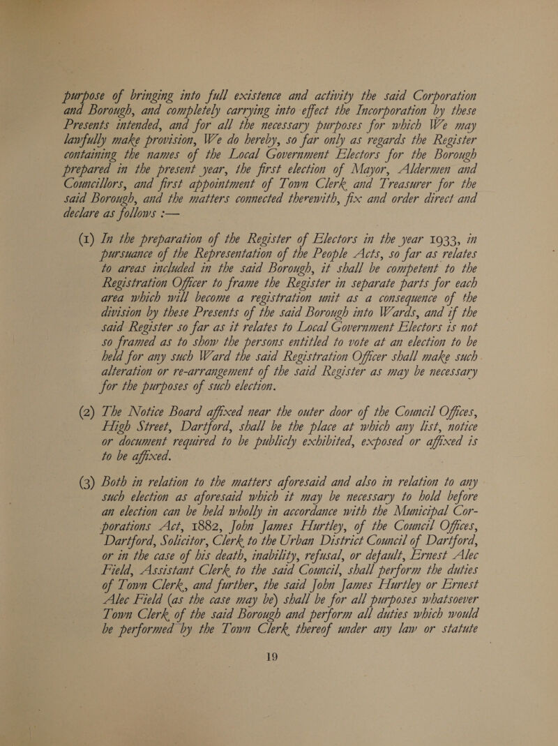  purpose of bringing into full existence and activity the said Corporation and Borough, and completely carrying into effect the Incorporation by these Presents intended, and for all the necessary purposes for which We may lawfully make provision, We do hereby, so far only as regards the Register containing the names of the Local Government Electors for the Borough prepared in the present year, the first election of Mayor, Aldermen and Councillors, and first appointment of Town Clerk and Treasurer for the Said Borough, and the matters connected therewith, fix and order direct and declare as follows :— (1) Ln the preparation of the Register of Electors in the year 1933, in pursuance of the Representation of the People Acts, so far as relates to areas included in the said Borough, it shall be competent to the Registration Officer to frame the Register in separate parts for each area which will become a registration unit as a consequence of the division by these Presents of the said Borough into Wards, and if the said Register so far as it relates to Local Government Electors 1s not so framed as to show the persons entitled to vote at an election to be held for any such Ward the said Registration Officer shall make such. alteration or re-arrangement of the said Register as may be necessary for the purposes of such election. (2) The Notice Board affixed near the outer door of the Council Offices, figh Street, Dartford, shall be the place at which any list, notice or document required to be publicly exhibited, exposed or affixed 1s to be affixed. (3) Both in relation to the matters aforesaid and also in relation to any such election as aforesaid which it may be necessary to hold before an election can be held wholly in accordance with the Municipal Cor- porations Act, 1882, John James Hlurtley, of the Council Offices, Dartford, Solicitor, Clerk to the Urban District Council of Dartford, or in the case of his death, inability, refusal, or default, Ernest Alec Field, Assistant Clerk to the said Council, shall perform the duties of Town Clerk, and further, the said John James Flurtley or Ernest Alec Field (as the case may be) shall be for all purposes whatsoever Town Clerk of the said Borough and perform all duties which would be performed by the Town Clerk, thereof under any law or statute