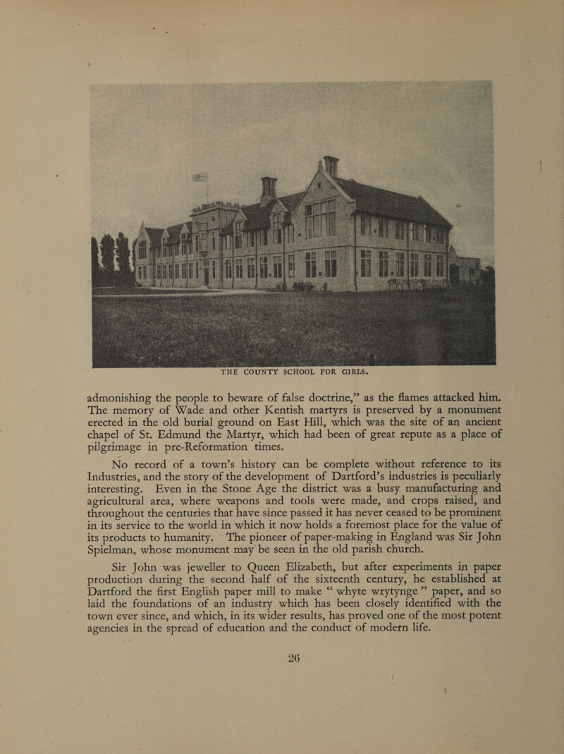  OUNTY SCHOOL FOR GIRLS. admonishing the people to beware of false doctrine,” as the flames attacked him. The memory of Wade and other Kentish martyrs is preserved by a monument erected in the old burial ground on East Hill, which was the site of an ancient chapel of St. Edmund the Martyr, which had been of great repute as a place of pilgrimage in pre-Reformation times. No record of a town’s history can be complete without reference to its Industries, and the story of the development of Dartford’s industries is peculiarly interesting. Even in the Stone Age the district was a busy manufacturing and agricultural area, where weapons and tools were made, and crops raised, and throughout the centuries that have since passed it has never ceased to be prominent in its service to the world in which it now holds-a foremost place for the value of its products to humanity. The pioneer of paper-making in England was Sir John Spielman, whose monument may be seen in the old parish church. Sir John was jeweller to Queen Elizabeth, but after experiments in paper ptoduction during the second half of the sixteenth century, he established at Dartford the first English paper mill to make “‘ whyte wrytynge ” paper, and so laid the foundations of an industry which has been closely identified with the town ever since, and which, in its wider results, has proved one of the most potent agencies in the spread of education and the conduct of modern life.
