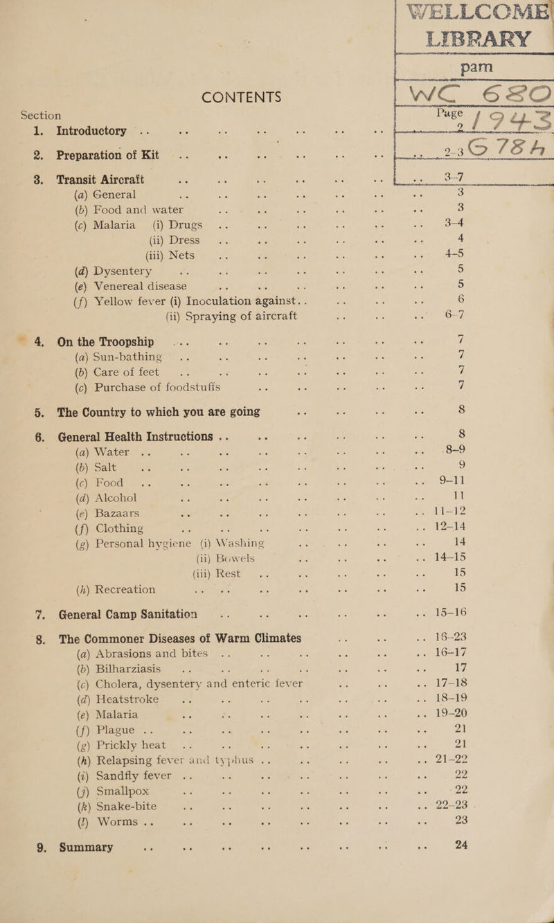   VELLCOME CONTENTS | | = Section bean ne nereerera Bete 1. Introductory 2. Preparation of Kit .. 3! 3. Transit Aircraft | (a) General 3 (5) Food and water alee a e on are 3 (c) Malaria (i) Drugs .. ee ess — ste .. od4 (ii) Dress ace ns Ma es a 4 (iii) Nets ne bs e ar di oe OAKS (ad) Dysentery ait 5 (e) Venereal disease a 5 (f) Yellow fever (i) Inoculation pains : os om ie 6 (ii) Spraying of aircraft aie i Sn ees | ~ 4, On the Troopship 7 (a) Sun-bathing 7 (6) Care of feet : 7 (c) Purchase of jeotishalts 7 5. The Country to which you are going 8 6. General Health Instructions . 8 (a) Water 8-9 (b) Salt y (c) Food - ee ot &amp; 55 su 9-11 (d) Alcohol Zs i ne cee aut ae se 11 (e) Bazaars és a wn oe a Ss ss Li=12 (f) Clothing is a a es cs .» -F2=4 (g) Personal hygiene (i) W ee ee en, oe aA 14 (ii) Bowels Le La ae .. 14-15 (ut), Hest... e a i mE 15 (h) Recreation at as sis e -. 5B are 15 %7. General Camp Sanitation .. B ae ae “8 .. 15-16 8. The Commoner Diseases of Warm Climates 4 = .. 16-23 (a) Abrasions and bites .. He si an af .. 16-17 (6) Bilharziasis .. : an ae ope i, (c) Cholera, dysentery st water fever Be ov — Ls (d) Heatstroke Sa or on - eke P3 ». 18-19 (e) Malaria ts é, ie o is bi .. 19-20 (fj) Plague. . ea Pa tie » ae te as 21 (g) Prickly heat... ‘ es wife ay Me ax 21 (h) Relapsing fever and ty sites Bc ae ae &lt; wee ae (1) Sandfly fever .. Be a - ig bie ns 22 (j) Smallpox ake bs ae ei oe i ve 22 (k) Snake-bite S Ae et i Ps fs .. 22-23 . (!) Worms .. a oe ee ee we os ae 23 9. Summary - Rey ae ae k Ga oe as 24