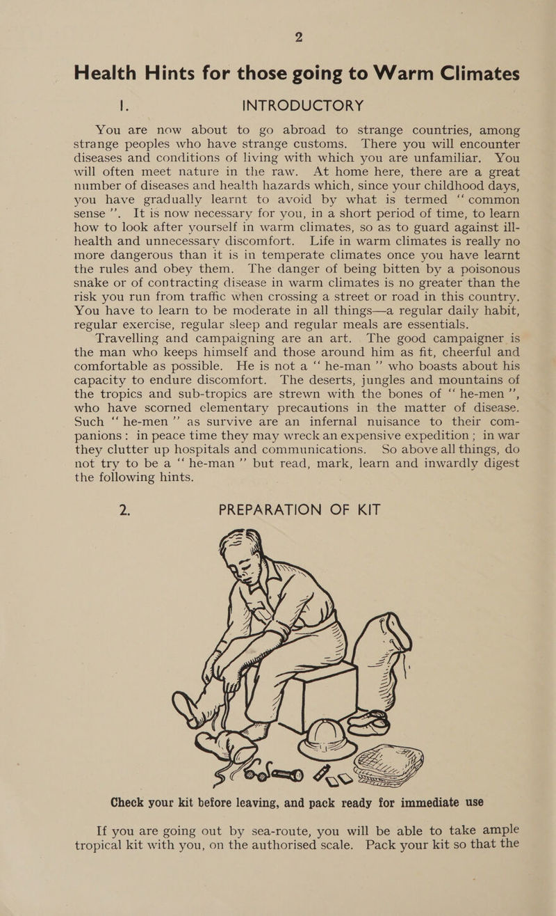 Health Hints for those going to Warm Climates I. INTRODUCTORY You are now about to go abroad to strange countries, among strange peoples who have strange customs. There you will encounter diseases and conditions of living with which you are unfamiliar. You will often meet nature in the raw. At home here, there are a great number of diseases and health hazards which, since your childhood days, you have gradually learnt to avoid by what is termed ‘‘ common sense ’’’. It is now necessary for you, in a short period of time, to learn how to look after yourself in warm climates, so as to guard against ill- health and unnecessary discomfort. Life in warm climates is really no more dangerous than it is in temperate climates once you have learnt the rules and obey them. The danger of being bitten by a poisonous snake or of contracting disease in warm climates is no greater than the risk you run from traffic when crossing a street or road in this country. You have to learn to be moderate in all things—a regular daily habit, regular exercise, regular sleep and regular meals are essentials. Travelling and campaigning are an art. The good campaigner is the man who keeps himself and those around him as fit, cheerful and comfortable as possible. He is not a ‘“‘ he-man’’ who boasts about his capacity to endure discomfort. The deserts, jungles and mountains of the tropics and sub-tropics are strewn with the bones of “ he-men ”’, who have scorned clementary precautions in the matter of disease. Such “ he-men ”’ as survive are an infernal nuisance to their com- panions: in peace time they may wreck an expensive expedition ; in war they clutter up hospitals and communications. So aboveall things, do not try to be a “‘ he-man”’ but read, mark, learn and inwardly digest the following hints. Z PREPARATION OF KIT  Check your kit before leaving, and pack ready for immediate use If you are going out by sea-route, you will be able to take ample tropical kit with you, on the authorised scale. Pack your kit so that the