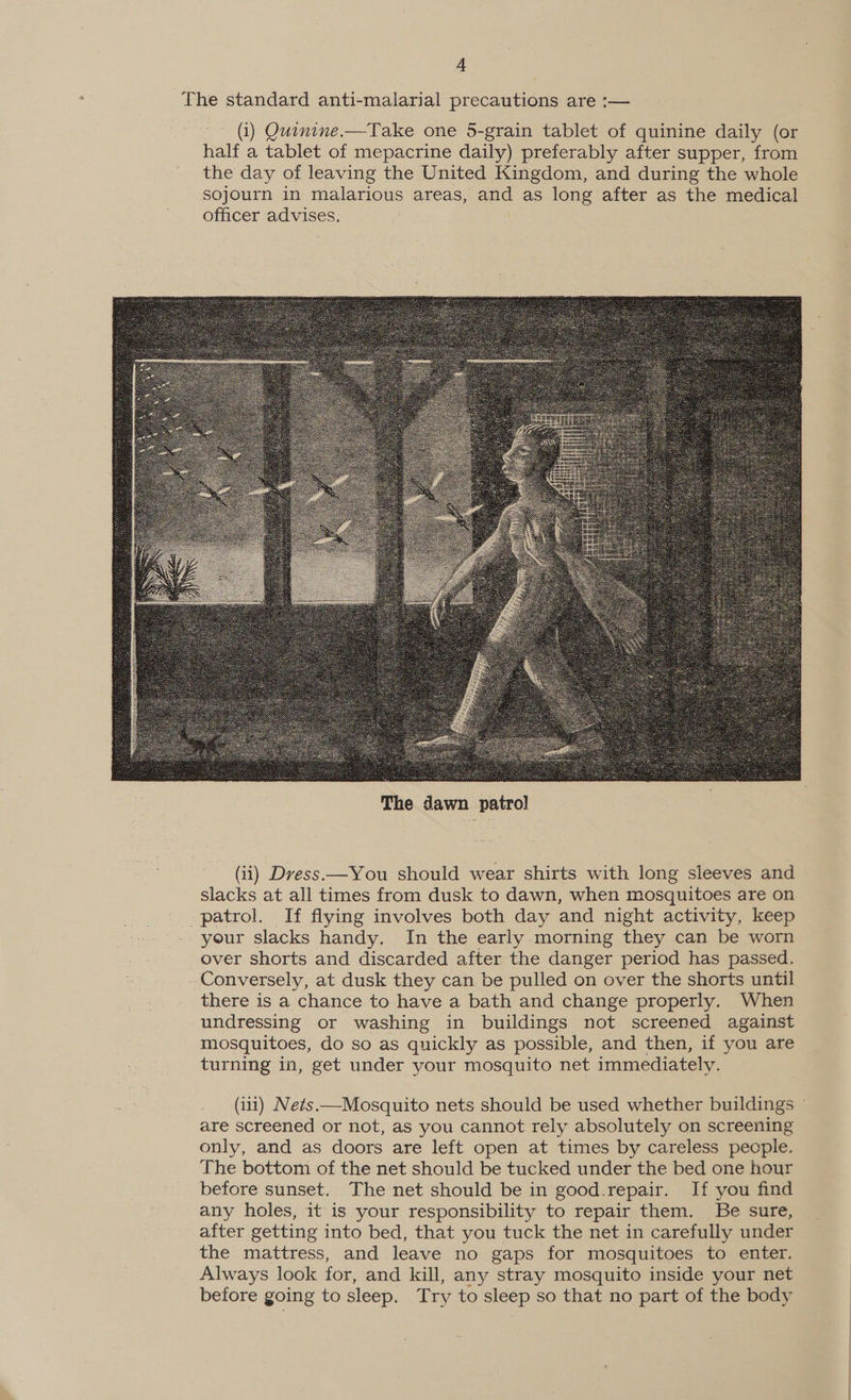 ‘4 The standard anti-malarial precautions are :— (i) Quinine.—Take one 5-grain tablet of quinine daily (or half a tablet of mepacrine daily) preferably after supper, from the day of leaving the United Kingdom, and during the whole sojourn in malarious areas, and as long after as the medical officer advises,  (ii) Dress —You should wear shirts with long sleeves and slacks at all times from dusk to dawn, when mosquitoes are on patrol. If flying involves both day and night activity, keep your slacks handy. In the early morning they can be worn over shorts and discarded after the danger period has passed. Conversely, at dusk they can be pulled on over the shorts until there is a chance to have a bath and change properly. When undressing or washing in buildings not screened against mosquitoes, do so as quickly as possible, and then, if you are turning in, get under your mosquito net immediately. (iii) Nets.—Mosquito nets should be used whether buildings ~ are screened or not, as you cannot rely absolutely on screening only, and as doors are left open at times by careless people. The bottom of the net should be tucked under the bed one hour before sunset. The net should be in good.repair. If you find any holes, it is your responsibility to repair them. Be sure, after getting into bed, that you tuck the net in carefully under the mattress, and leave no gaps for mosquitoes to enter. Always look for, and kill, any stray mosquito inside your net before going to sleep. Try to sleep so that no part of the body