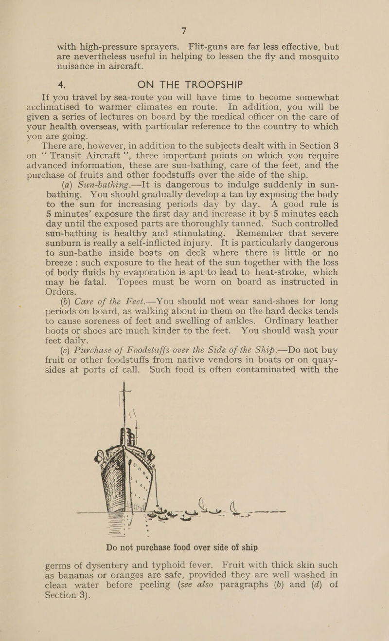 with high-pressure sprayers. Flit-guns are far less effective, but are nevertheless useful in helping to lessen the fly and mosquito nuisance in aircraft. A ON THE TROOPSHIP If you travel by sea-route you will have time to become somewhat There are, however, in addition to the subjects dealt with in Section 3 (a) Sun-bathing.—It is dangerous to indulge suddenly in sun- bathing. You should gradually develop a tan by exposing the body to the sun for increasing periods day by day. A good rule is 5 minutes’ exposure the first day and increase it by 5 minutes each day until the exposed parts are thoroughly tanned. Such controlled sun-bathing is healthy and stimulating. kKemember that severe sunburn is really a self-inflicted injury. It is particularly dangerous to sun-bathe inside boats on deck where there is little or no breeze : such exposure to the heat of the sun together with the loss of body fluids by evaporation is apt to lead to heat-stroke, which may be fatal. Topees must be worn on board as instructed in Orders. (b) Care of the Feet.—You should not wear sand-shoes for long periods on board, as walking about in them on the hard decks tends to cause soreness of feet and swelling of ankles. Ordinary leather boots or shoes are much kinder to the feet. You should wash your feet daily. , (c) Purchase of Foodstuffs over the Side of the Shib—Do not buy fruit or other foodstuffs from native vendors in boats or on quay- sides at ports of call. Such food is often contaminated with the  germs of dysentery and typhoid fever. Fruit with thick skin such as bananas or oranges are safe, provided they are well washed in clean water before peeling (see also paragraphs (6) and (d) of Section 3).