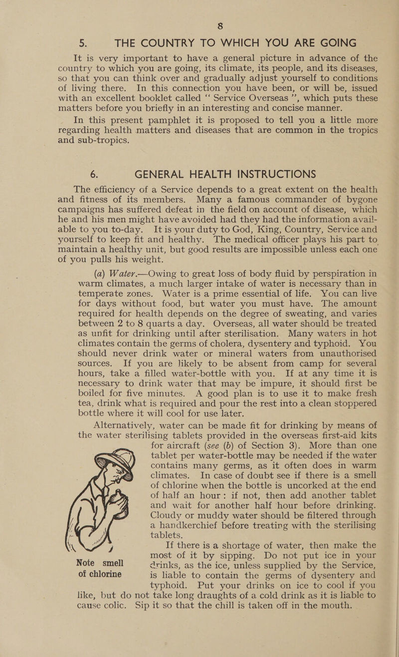 5: THE COUNTRY TO WHICH YOU ARE GOING It is very important to have a general picture in advance of the country to which you are going, its climate, its people, and its diseases, so that you can think over and gradually adjust yourself to conditions of living there. In this connection you have been, or will be, issued with an excellent booklet called ‘“‘ Service Overseas ’’, which puts these matters before you briefly in an interesting and concise manner. In this present pamphlet it is proposed to tell you a little more regarding health matters and diseases that are common in the tropics and sub-tropics. 6. GENERAL HEALTH INSTRUCTIONS The efficiency of a Service depends to a great extent on the health and fitness of its members. Many a famous commander of bygone campaigns has suffered defeat in the field on account of disease, which he and his men might have avoided had they had the information avail- able to you-to-day. Itis your duty to God, King, Country, Service and maintain a healthy unit, but good results are impossible unless each one of you pulls his weight. (a) Water.—Owing to great loss of body fluid by perspiration in warm climates, a much larger intake of water is necessary than in temperate zones. Water is a prime essential of life. You can live for days without food, but water you must have. The amount required for health depends on the degree of sweating, and varies between 2 to 8 quarts a day. Overseas, all water should be treated as unfit for drinking until after sterilisation. Many waters in hot climates contain the germs of cholera, dysentery and typhoid. You should never drink water or mineral waters from unauthorised sources. If you are likely to be absent from camp for several hours, take a filled water-bottle with you. If at any time it is necessary to drink water that may be impure, it should first be boiled for five minutes. A good plan is to use it to make fresh tea, drink what is required and pour the rest into a clean stoppered bottle where it will cool for use later. Alternatively, water can be made fit for drinking by means of the water sterilising tablets provided in the overseas first-aid kits for aircraft (see (b) of Section 3). More than one tablet per water-bottle may be needed if the water contains many germs, as it often does in warm climates. In case of doubt see if there is a smell of chlorine when the bottle is uncorked at the end of half an hour: if not, then add another tablet and wait for another half hour before drinking. Cloudy or muddy water should be filtered through a handkerchief before treating with the sterilising tablets. If there is a shortage of water, then make the most of it by sipping. Do not put ice in your Note smell drinks, as the ice, unless supplied by the Service, of chlorine is liable to contain the germs of dysentery and typhoid. Put your drinks on ice to cool if you like, but do not take long draughts of a cold drink as it is liable to cause colic. Sip it so that the chill is taken off in the mouth. 