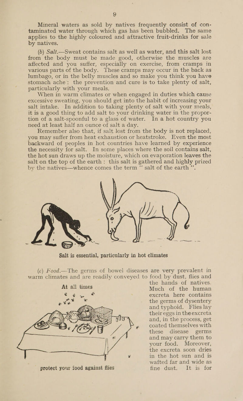 Mineral waters as sold by natives frequently consist of con- taminated water through which gas has been bubbled. The same applies to the highly coloured and attractive fruit-drinks for sal by natives. (6) Salt—Sweat contains salt as well as water, and this salt lost from the body must be made good, otherwise the muscles are affected and you suffer, especially on exercise, from cramps in various parts of the body. These cramps may occur in the back as lumbago, or in the belly muscles and so make you think you have stomach ache: the prevention and cure is to take plenty of salt, particularly with your meals. When in warm climates or when engaged in duties which cause excessive Sweating, you should get into the habit of increasing your salt intake. -In addition to taking plenty of salt with your meals, it is a good thing to add salt to your drinking water in the propor- tion of a salt-spoonful to a glass of water. In a hot country you need at least half an ounce of salt a day. Remember also that, if salt lost from the body is not replaced, you may suffer from heat exhaustion or heatstroke. Even the most backward of peoples in hot countries have learned by experience the necessity for salt. In some places where the soil contains salt, the hot sun draws up the moisture, which on evaporation leaves the salt on the top of the earth: this salt is gathered and highly prized by the natives—whence comes the term “ salt of the earth ’’.  Salt is essential, particularly in hot climates (c) Food.—The germs of bowel diseases are very prevalent in warm climates and are readily conveyed to food by dust, flies and ; the hands of natives. At all times Much of the human excreta here contains the germs of dysentery and typhoid. Flies lay their eggs in the excreta and, in the process, get coated themselves with these disease germs and may carry them to your food. Moreover, the excreta soon dries in the hot sun and is wafted far and wide as protect your food against flies fine dust. It is for 