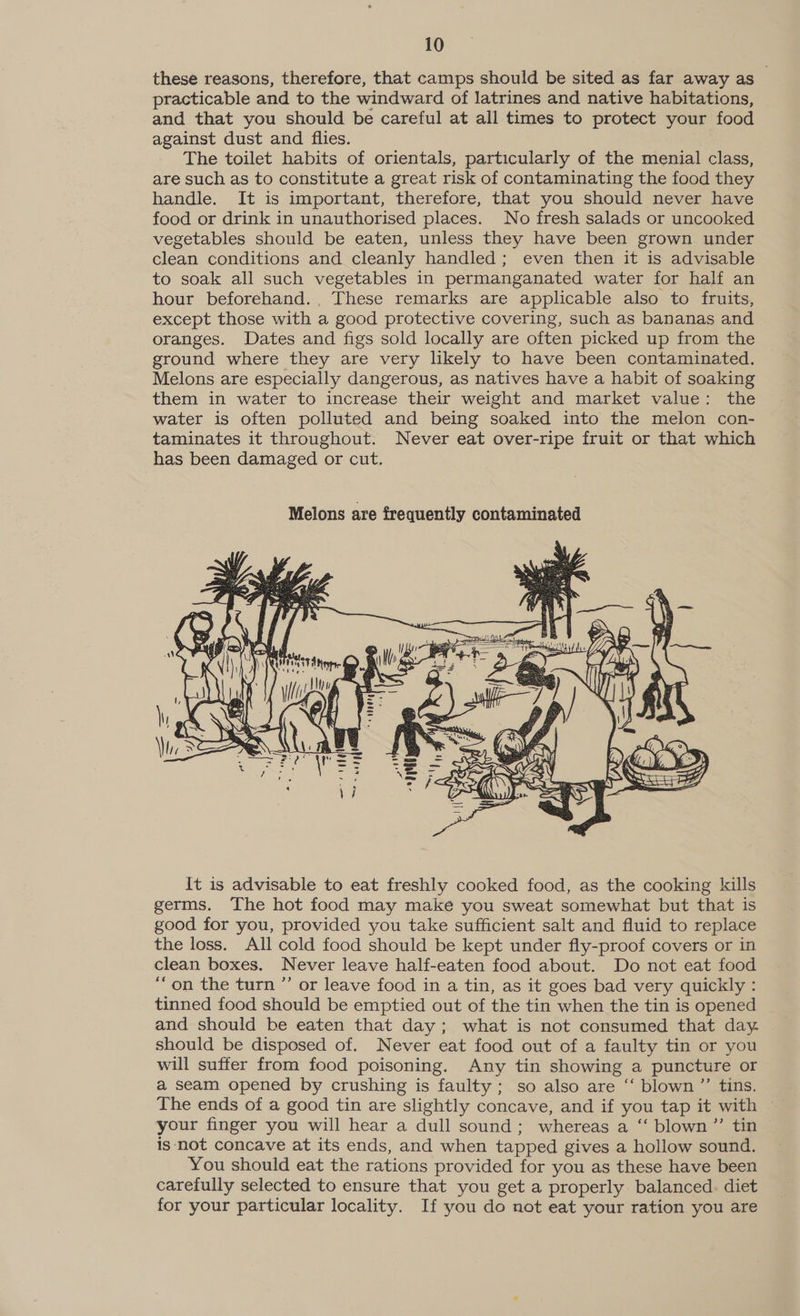 these reasons, therefore, that camps should be sited as far away as practicable and to the windward of latrines and native habitations, and that you should be careful at all times to protect your food against dust and flies. The toilet habits of orientals, particularly of the menial class, are such as to constitute a great risk of contaminating the food they handle. It is important, therefore, that you should never have food or drink in unauthorised places. No fresh salads or uncooked vegetables should be eaten, unless they have been grown under clean conditions and cleanly handled; even then it is advisable to soak all such vegetables in permanganated water for half an hour beforehand... These remarks are applicable also to fruits, except those with a good protective covering, such as bananas and oranges. Dates and figs sold locally are often picked up from the ground where they are very likely to have been contaminated. Melons are especially dangerous, as natives have a habit of soaking them in water to increase their weight and market value: the water is often polluted and being soaked into the melon con- taminates it throughout. Never eat over-ripe fruit or that which has been damaged or cut.  It is advisable to eat freshly cooked food, as the cooking kills germs. The hot food may make you sweat somewhat but that is good for you, provided you take sufficient salt and fluid to replace the loss. All cold food should be kept under fly-proof covers or in clean boxes. Never leave half-eaten food about. Do not eat food “on the turn ”’ or leave food in a tin, as it goes bad very quickly : tinned food should be emptied out of the tin when the tin is opened and should be eaten that day; what is not consumed that day. should be disposed of. Never eat food out of a faulty tin or you will suffer from food poisoning. Any tin showing a puncture or a seam opened by crushing is faulty ; so also are “‘ blown ”’ tins. The ends of a good tin are slightly concave, and if you tap it with ~ your finger you will hear a dull sound; whereas a “ blown ”’ tin is not concave at its ends, and when tapped gives a hollow sound. You should eat the rations provided for you as these have been carefully selected to ensure that you get a properly balanced. diet for your particular locality. If you do not eat your ration you are