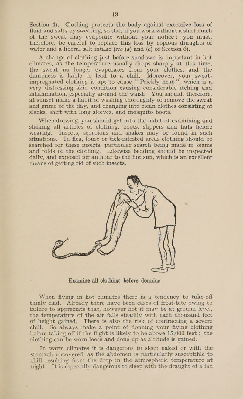 Section 4). Clothing protects the body against excessive loss of fluid and salts by sweating, so that if you work without a shirt much of the sweat may evaporate without your notice: you must, therefore, be careful to replace this loss by copious draughts of water and a liberal salt intake (see (a) and (b) of Section 6). A change of clothing just before sundown is important in hot climates, as the temperature usually drops sharply at this time, the sweat no longer evaporates from your clothes, and the dampness is liable to lead to a chill. Moreover, your sweat- impregnated clothing is apt to cause “‘ Prickly heat ’’, which is a very distressing skin condition causing considerable itching and inflammation, especially around the waist. You should, therefore, at sunset make a habit of washing thoroughly to remove the sweat and grime of the day, and changing into clean clothes consisting of slacks, shirt with long sleeves, and mosquito boots. When dressing, you should get into the habit of examining and shaking all articles of clothing, boots, slippers and hats before wearing. Insects, scorpions and snakes may be found in such situations. In flea, louse or tick-infested areas clothing should be searched for these insects, particular search being made in seams and folds of the clothing. Likewise bedding should be inspected daily, and exposed for an hour to the hot sun, which is an excellent means of getting rid of such insects.  When flying in hot climates there is a tendency to take-off thinly clad. Already there have been cases of frost-bite owing to failure to appreciate that, however hot it may be at ground level, the temperature of the air falls steadily with each thousand feet of height gained. There is also the risk of contracting a severe chill. So always make a point of donning your flying clothing before taking-off if the flight is likely to be above 15,000 feet: the clothing can be worn loose and done up as altitude is gained. In warm climates it is dangerous to sleep naked or with the stomach uncovered, as the abdomen is particularly susceptible to chill resulting from the drop in the atmospheric temperature at night. It is especially dangerous to sleep with the draught of a fan