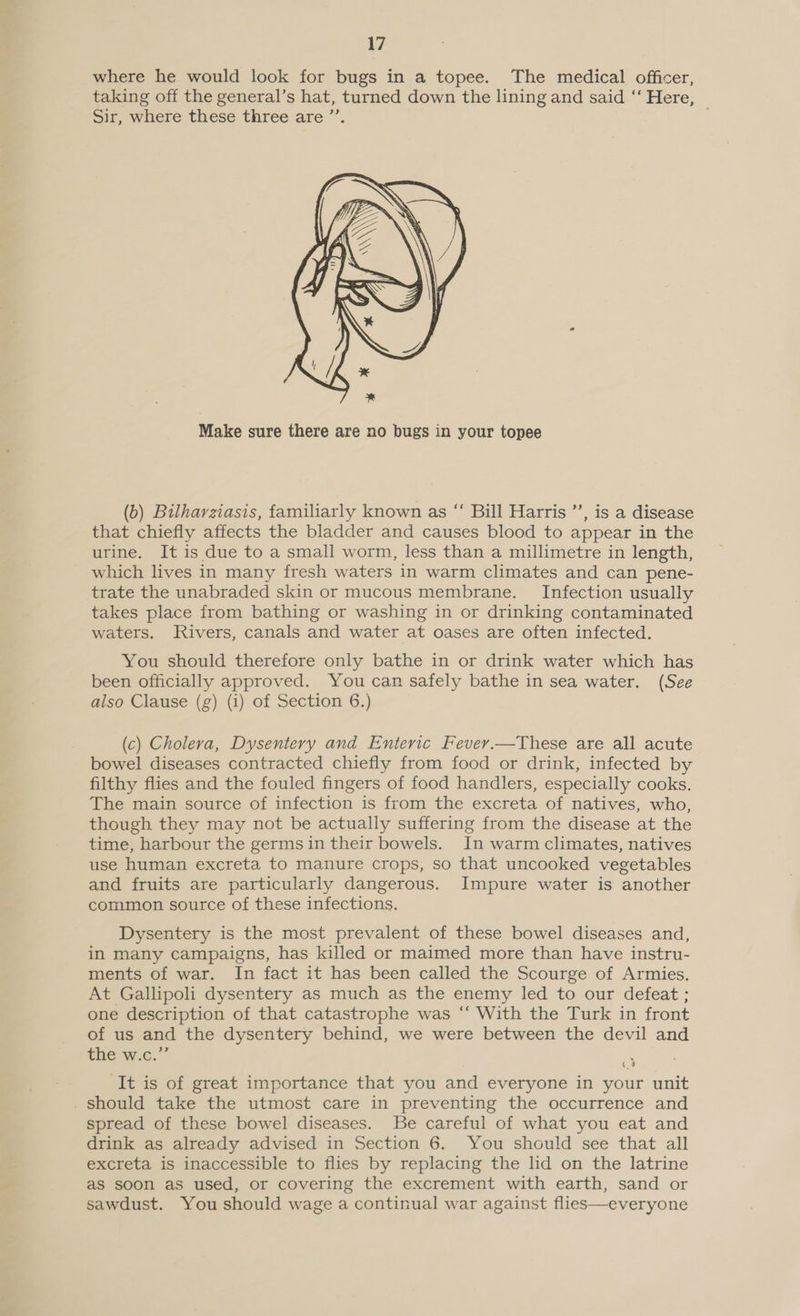 where he would look for bugs in a topee. The medical officer, taking off the general’s hat, turned down the lining and said ‘“‘ Here, Sir, where these three are ’’. .  Make sure there are no bugs in your topee (b) Bilharziasis, familiarly known as “ Bill Harris ’’, is a disease that chiefly affects the bladder and causes blood to appear in the urine. It is due to a small worm, less than a millimetre in length, which lives in many fresh waters in warm climates and can pene- trate the unabraded skin or mucous membrane. Infection usually takes place from bathing or washing in or drinking contaminated waters. Rivers, canals and water at oases are often infected. You should therefore only bathe in or drink water which has been officially approved. You can safely bathe in sea water. (See also Clause (g) (i) of Section 6.) (c) Cholera, Dysentery and Enteric Fevey.—These are all acute bowel diseases contracted chiefly from food or drink, infected by filthy flies and the fouled fingers of food handlers, especially cooks. The main source of infection is from the excreta of natives, who, though they may not be actually suffering from the disease at the time, harbour the germs in their bowels. In warm climates, natives use human excreta to manure crops, so that uncooked vegetables and fruits are particularly dangerous. Impure water is another common source of these infections. Dysentery is the most prevalent of these bowel diseases and, in many campaigns, has killed or maimed more than have instru- ments of war. In fact it has been called the Scourge of Armies. At Gallipoli dysentery as much as the enemy led to our defeat ; one description of that catastrophe was ‘‘ With the Turk in front of us and the dysentery behind, we were between the devil and the w.c.” ‘It is of great importance that you and everyone in your unit . should take the utmost care in preventing the occurrence and spread of these bowel diseases. Be careful of what you eat and drink as already advised in Section 6. You should see that all excreta is inaccessible to flies by replacing the lid on the latrine as soon as used, or covering the excrement with earth, sand or sawdust. You should wage a continual war against flies—everyone