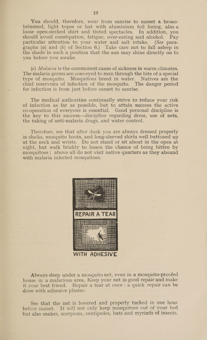 You should, therefore, wear from sunrise to sunset a broad- brimmed, light topee or hat with aluminium foil lining, also a loose open-necked shirt and tinted spectacles. In addition, you should avoid constipation, fatigue, over-eating and alcohol. Pay particular attention to your water and salt intake. (See para- graphs (a) and (b) of Section 6.) Take care not to fall asleep in the shade in such a position that the sun may shine directly on to you before you awake. (e) Malaria is the commonest cause of sickness in warm climates. The malaria germs are conveyed to man through the bite of a special type of mosquito. Mosquitoes breed in water. Natives are the chief reservoirs of infection of the mosquito. The danger period for infection is from just before sunset to sunrise. The medical authorities continually strive to reduce your risk of infection as far as possible, but to attain success the active co-operation of everyone is essential. Good personal discipline is the key to this success—discipline regarding dress, use of nets, the taking of anti-malaria drugs, and water control. Therefore, see that after dusk you are always dressed properly in slacks, mosquito boots, and long-sleeved shirts well buttoned up at the neck and wrists. Do not stand or sit about in the open at night, but walk briskly to lessen the chance of being bitten by mosquitoes ; above all do not visit native quarters as they abound with malaria infected mosquitoes.  Always sleep under a mosquito net, even in a mosquito-proofed house in a malarious area. Keep your net in good repair and make it your best friend. Repair a tear at once: a quick repair can be done with adhesive plaster. See that the net is lowered and properly tucked in one hour before sunset. It will not only keep mosquitoes out of your bed but also snakes, scorpions, centipedes, bats and myriads of insects.