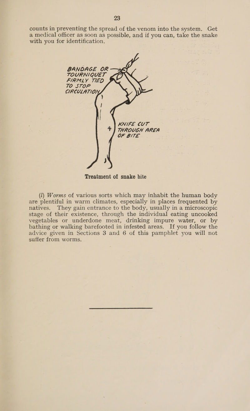 counts in preventing the spread of the venom into the system. Get a medical officer as soon as possible, and if you can, take the snake with you for identification.      BANDAGE OR TOURNIQUET FIRMLY TIED 70 STOP CIRCULATION, _ | KNIFE CUT + | THROUGH AREA OF BITE Treatment of snake bite (1) Worms of various sorts which may inhabit the human body are plentiful in warm climates, especially in places frequented by natives. They gain entrance to the body, usually in a microscopic stage of their existence, through the individual eating uncooked vegetables or underdone meat, drinking impure water, or by bathing or walking barefooted in infested areas. If you follow the advice given in Sections 3 and 6 of this pamphlet you will not suffer from worms.