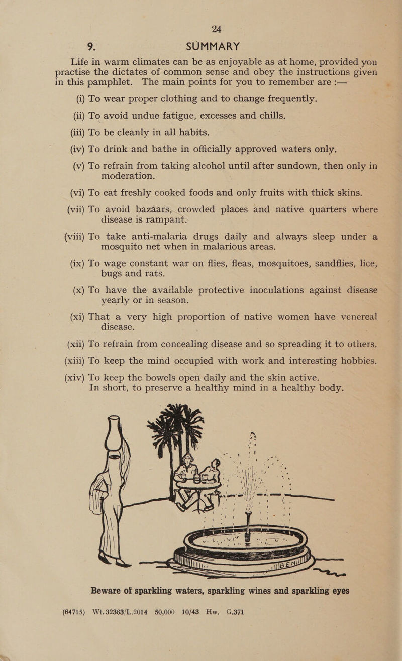 2. SUMMARY Life in warm climates can be as enjoyable as at home, provided you practise the dictates of common sense and obey the instructions given in this pamphlet. The main points for you to remember are :— (i) To wear proper clothing and to change frequently. (ii) To avoid undue fatigue, excesses and chills. (iii) To be cleanly in all habits. (iv) To drink and bathe in officially approved waters only. ) (v) To refrain from taking alcohol until after sundown, then only in moderation. (vi) To eat freshly cooked foods and only fruits with thick skins. (vii) To avoid bazaars, crowded places and native quarters where disease is rampant. (viii) To take anti-malaria drugs daily and always sleep under a mosquito net when in malarious areas. (ix) To wage constant war on flies, fleas, mosquitoes, sandflies, lice, bugs and rats. (x) To have the available protective inoculations against disease yearly or in season. (xi) That a very high proportion of native women have venereal disease. (xii) To refrain from concealing disease and so spreading it to others. (xii) To keep the mind occupied with work and interesting hobbies.  Beware of sparkling waters, sparkling wines and sparkling eyes (64715) Wt.32363/L.2014 50,000 10/43 Hw. G.37]1