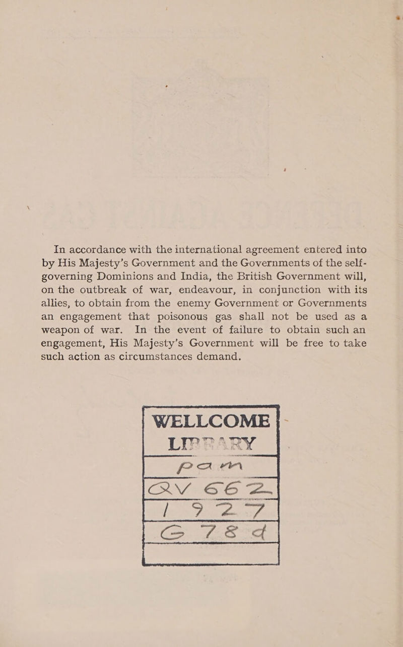 In accordance with the international agreement entered into by His Majesty’s Government and the Governments of the self- governing Dominions and India, the British Government will, on the outbreak of war, endeavour, in conjunction with its allies, to obtain from the enemy Government or Governments an engagement that poisonous gas shall not be used as a weapon of war. In the event of failure to obtain such an engagement, His Majesty’s Government will be free to take such action as circumstances demand. | WELLCOME }- 