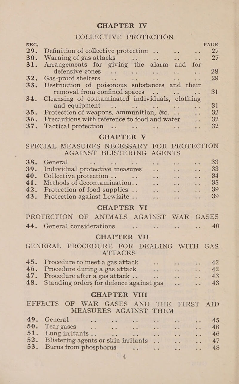 COLLECTIVE PROTECTION SEC. PAGE 29. Definition of collective protection .. ue Lee 30. Warning of gas attacks : ra 31. Arrangements for giving the alarm and for defensive zones... fs Je a ee ee Sa 32. Gas-proof shelters .. 29 33. Destruction of poisonous substances and their removal from confined spaces .. 31 34. Cleansing of contaminated individuals, ‘clothing and equipment .. : e Sig tee 35. Protection of weapons, ammunition, “ &amp;e. ig: se aR 36. Precautions with reference to food and water pap ee ie 37. -Tactical protection” =; v. a os rays CHAPTER V SPECIAL MEASURES NECESSARY FOR PROTECTION AGAINST BLISTERING AGENTS 38. General Pi a st i aco 39. Individual protective 1 measures... e 1.4 Roo 40. Collective protection .. ~ . as s. 034 41. Methods of decontamination. . + le f. te) 42. Protection of food supplies .. * a S24 39 43. Protection against Lewisite .. aa 7 $Id 4859 CHAPTER VI PROTECTION OF ANIMALS AGAINST WAR GASES 44. General considerations 4 f; = ae 40 CHAPTER VII GENERAL PROCEDURE FOR DEALING WITH GAS ATTACKS 45. Procedure to meet a gas attack i bs >. 942 46. Procedure during a gas attack - os eee © 47. Procedure after a gas attack . se ,. #43 48. Standing orders for defence against pas si? f. 043 CHAPTER VIII EFFECTS OF WAR GASES AND THE FIRST AID MEASURES AGAINST THEM 49. General tt 4 os a a te fe 50. Tear gases = * ae i, et Tae PaO 51. Lung irritants. co FX a eG 52. Blistering agents or skin irritants af us rae. $i 53. Burns from phosphorus -. a oe: re SoS +