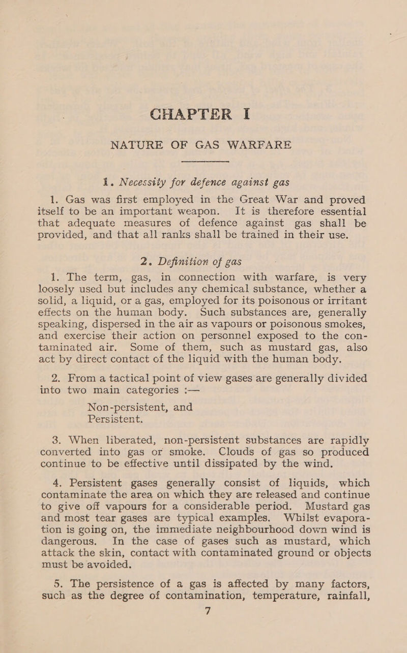 NATURE OF GAS WARFARE 1. Necessity for defence against gas 1. Gas was first employed in the Great War and proved itself to be an important weapon. t is therefore essential that adequate measures of defence against gas shall be provided, and that all ranks shall be trained in their use. 2. Definition of gas 1. The term, gas, in connection with warfare, is very loosely used but includes any chemical substance, whether a solid, a liquid, or a gas, employed for its poisonous or irritant effects on the human body. Such substances are, generally speaking, dispersed in the air as vapours or poisonous smokes, and exercise their action on personnel exposed to the con- taminated air. Some of them, such as mustard gas, also act by direct contact of the liquid with the human body. 2. From a tactical point of view gases are generally divided into two main categories :— Non-persistent, and Persistent. 3. When liberated, non-persistent substances are rapidly converted into gas or smoke. Clouds of gas so produced continue to be effective until dissipated by the wind. 4, Persistent gases generally consist of liquids, which contaminate the area on which they are released and continue to give off vapours for a considerable period. Mustard gas and most tear gases are typical examples. Whilst evapora- tion is going on, the immediate neighbourhood down wind is dangerous. In the case of gases such as mustard, which attack the skin, contact with contaminated ground or objects must be avoided. 5. The persistence of a gas is aftected by many factors, such as the degree of contamination, temperature, rainfall,