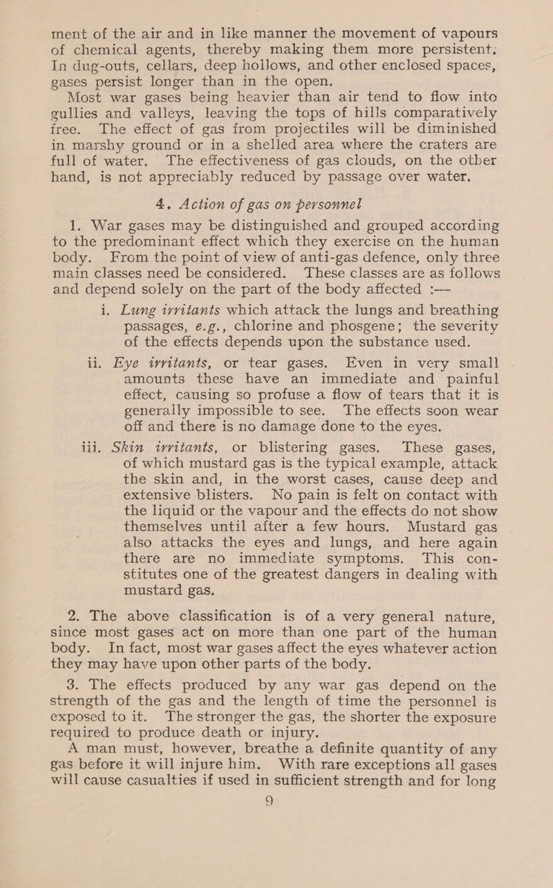 ment of the air and in like manner the movement of vapours of chemical agents, thereby making them more persistent; In dug-outs, cellars, deep hollows, and other enclosed spaces, gases persist longer than in the open. Most war gases being heavier than air tend to flow into gullies and valleys, leaving the tops of hills comparatively free. The effect of gas from projectiles will be diminished in marshy ground or in a shelled area where the craters are full of water. The effectiveness of gas clouds, on the otber hand, is not appreciably reduced by passage over water. 4. Action of gas on personnel 1. War gases may be distinguished and grouped according to the predominant effect which they exercise on the human body. From the point of view of anti-gas defence, only three main classes need be considered. These classes are as follows and depend solely on the part of the body affected :— i. Lung ivvitants which attack the lungs and breathing passages, e.g., chlorine and phosgene; the severity of the effects depends upon the substance used. ii. Eye twritants, or tear gases. Even in very small amounts these have an immediate and painful effect, causing so profuse a flow of tears that it is generally impossible to see. The effects soon wear off and there is no damage done to the eyes. iii. Skin irritants, or blistering gases. These gases, of which mustard gas is the typical example, attack the skin and, in the worst cases, cause deep and extensive blisters. No pain is felt on contact with the liquid or the vapour and the effects do not show themselves until after a few hours. Mustard gas also attacks the eyes and lungs, and here again there are no immediate symptoms. This con- stitutes one of the greatest dangers in dealing with mustard gas. 2. The above classification is of a very general nature, since most gases act on more than one part of the human body. In fact, most war gases affect the eyes whatever action they may have upon other parts of the body. 3. The effects produced by any war gas depend on the strength of the gas and the length of time the personnel is exposed to it. The stronger the gas, the shorter the exposure required to produce death or injury. A man must, however, breathe a definite quantity of any gas before it will injure him. With rare exceptions all gases will cause casualties if used in sufficient strength and for long