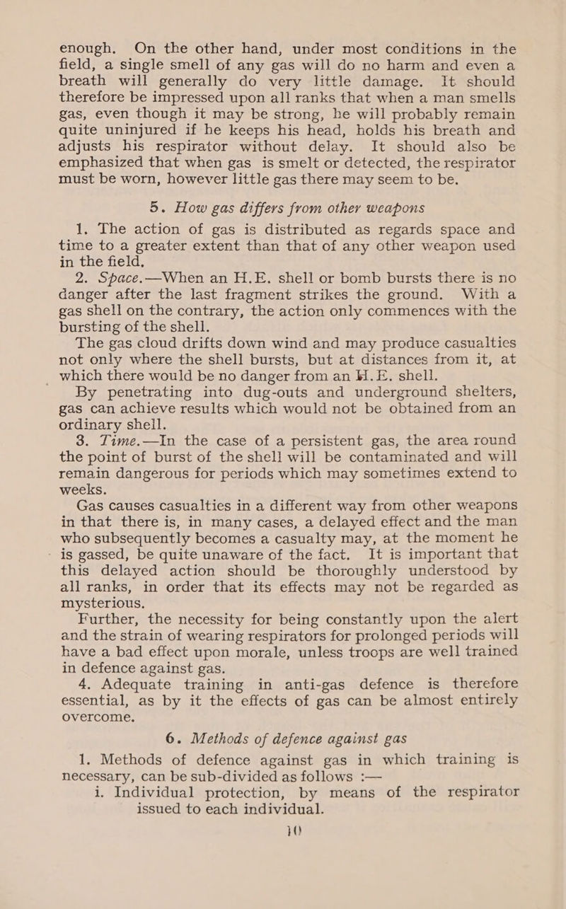 enough. On the other hand, under most conditions in the field, a single smell of any gas will do no harm and even a breath will generally do very little damage. It should therefore be impressed upon all ranks that when a man smells gas, even though it may be strong, he will probably remain quite uninjured if he keeps his head, holds his breath and adjusts his respirator without delay. It should also be emphasized that when gas is smelt or detected, the respirator must be worn, however little gas there may seem to be. 5. How gas differs from other weapons 1. The action of gas is distributed as regards space and time to a greater extent than that of any other weapon used in the field, 2. Space.—When an H.E. shell or bomb bursts there is no danger after the last fragment strikes the ground. With a gas shell on the contrary, the action only commences with the bursting of the shell. The gas cloud drifts down wind and may produce casualties not only where the shell bursts, but at distances from it, at _ which there would be no danger from an H.E. shell. By penetrating into dug-outs and underground shelters, gas can achieve results which would not be obtained from an ordinary sheil. 3. ZTime.—In the case of a persistent gas, the area round the point of burst of the shell will be contaminated and will remain dangerous for periods which may sometimes extend to weeks. Gas causes casualties in a different way from other weapons in that there is, in many cases, a delayed effect and the man who subsequently becomes a casualty may, at the moment he - is gassed, be quite unaware of the fact. It is important that this delayed action should be thoroughly understood by all ranks, in order that its effects may not be regarded as mysterious. Further, the necessity for being constantly upon the alert and the strain of wearing respirators for prolonged periods will have a bad effect upon morale, unless troops are well trained in defence against gas. 4. Adequate training in anti-gas defence is therefore essential, as by it the effects of gas can be almost entirely overcome. 6. Methods of defence against gas 1, Methods of defence against gas in which training is necessary, can be sub-divided as follows :— i. Individual protection, by means of the respirator issued to each individual.