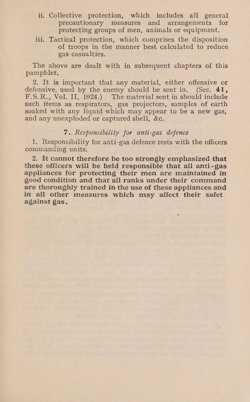 precautionary Measures and arrangements for protecting groups of men, animals or equipment. iii. Tactical protection, which comprises the disposition of troops in the manner best calculated to reduce gas casualties. The above are dealt with in subsequent chapters of this pamphlet. 2. It is important that any material, either offensive or defensive, used by the enemy should be sent in. (Sec. 41, F.S.R., Vol. II, 1924.) The material sent in should include such items as respirators, gas projectors, samples of earth soaked with any liquid: which may appear to be a new gas, and any unexploded or captured shell, &amp;c. 7. Responsibility for anti-gas defence 1. Responsibility for anti-gas defence rests with the officers commanding units. 2. It cannot therefore be too strongly emphasized that these officers will be held responsible that all anti-gas appliances for protecting their men are maintained in good condition and that all ranks under their command are thoroughly trained in the use of these appliances and in all other measures which may affect their safet against gas.