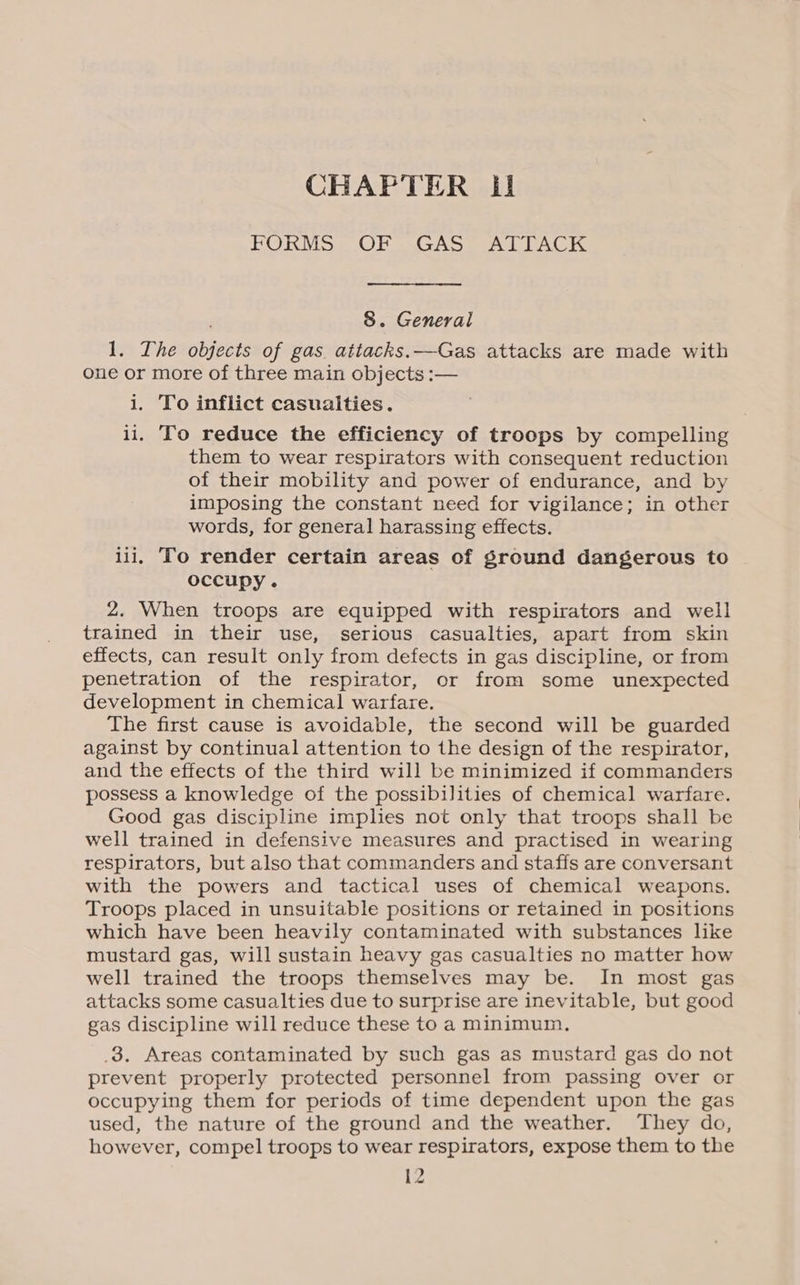 FORMS = OF SGCASS ATTACK 8. General 1. The objects of gas attacks. —Gas attacks are made with one or more of three main objects :— i. To inflict casualties. ii. To reduce the efficiency of troops by compelling them to wear respirators with consequent reduction of their mobility and power of endurance, and by imposing the constant need for vigilance; in other words, for general harassing effects. iii, To render certain areas of ground dangerous to occupy. 2. When troops are equipped with respirators and well trained in their use, serious casualties, apart from skin effects, can result only from defects in gas discipline, or from penetration of the respirator, or from some unexpected development in chemical warfare. The first cause is avoidable, the second will be guarded against by continual attention to the design of the respirator, and the effects of the third will be minimized if commanders possess a knowledge of the possibilities of chemical warfare. Good gas discipline implies not only that troops shall be well trained in defensive measures and practised in wearing respirators, but also that commanders and staffs are conversant with the powers and tactical uses of chemical weapons. Troops placed in unsuitable positions or retained in positions which have been heavily contaminated with substances like mustard gas, will sustain heavy gas casualties no matter how well trained the troops themselves may be. In most gas attacks some casualties due to surprise are inevitable, but good gas discipline will reduce these to a minimum. .3. Areas contaminated by such gas as mustard gas do not prevent properly protected personnel from passing over or occupying them for periods of time dependent upon the gas used, the nature of the ground and the weather. They do, however, compel troops to wear respirators, expose them to the