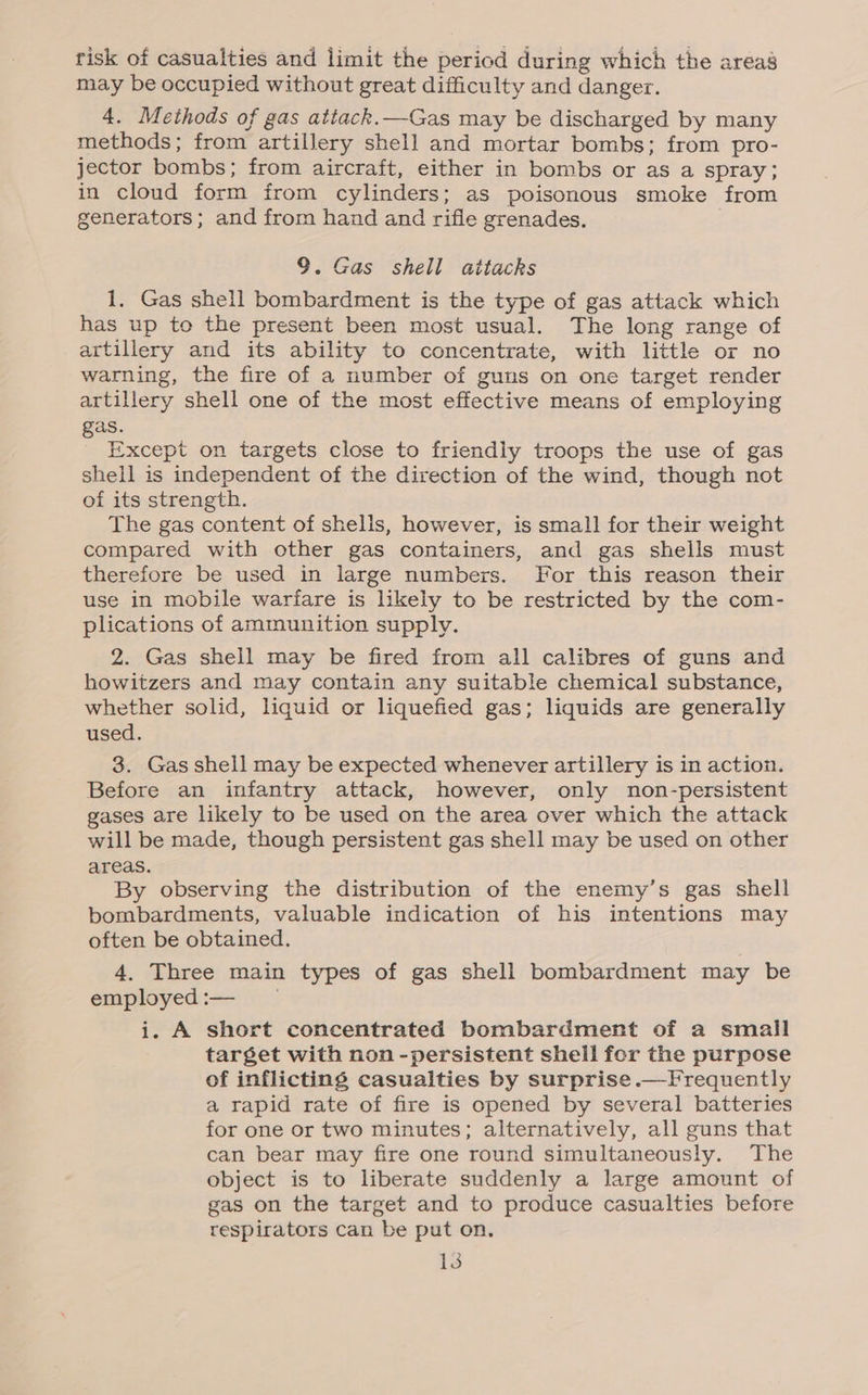 risk of casualties and limit the period during which the areas may be occupied without great difficulty and danger. 4. Methods of gas attack.—Gas may be discharged by many methods; from artillery shell and mortar bombs; from pro- jector bombs; from aircraft, either in bombs or as a spray; in cloud form from cylinders; as poisonous smoke from generators; and from hand and rifle grenades. 9. Gas shell attacks 1. Gas shell bombardment is the type of gas attack which has up to the present been most usual. The long range of artillery and its ability to concentrate, with little or no warning, the fire of a number of guns on one target render artillery shell one of the most effective means of employing gas. Except on targets close to friendiy troops the use of gas shell is independent of the direction of the wind, though not of its strength. The gas content of shells, however, is small for their weight compared with other gas containers, and gas shells must therefore be used in large numbers. For this reason their use in mobile warfare is likely to be restricted by the com- plications of ammunition supply. 2. Gas shell may be fired from all calibres of guns and howitzers and may contain any suitable chemical substance, whether solid, liquid or liquefied gas; liquids are generally used. 3. Gas shell may be expected whenever artillery is in action. Before an infantry attack, however, only non-persistent gases are likely to be used on the area over which the attack will be made, though persistent gas shell may be used on other areas. By observing the distribution of the enemy’s gas shell bombardments, valuable indication of his intentions may often be obtained. 4. Three main types of gas shell bombardment may be employed:— — i. A short concentrated bombardment of a small target with non -persistent shell for the purpose of inflicting casualties by surprise .—Frequently a rapid rate of fire is opened by several batteries for one or two minutes; alternatively, all guns that can bear may fire one round simultaneously. The object is to liberate suddenly a large amount of gas on the target and to produce casualties before respirators can be put on.
