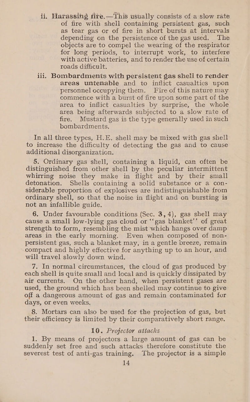 ii, Harassing fire.—This usually consists of a slow rate of fire with shell containing persistent gas, such as tear gas or of fire in short bursts at intervals depending on the persistence of the gas used. The objects are to compel the wearing of the respirator for long periods, to interrupt work, to interfere with active batteries, and to render the use of certain roads difficult. lil, Bombardments with persistent gas shell to render areas untenable and to inflict casualties upon personnel cccupying them. Fire of this nature may commence with a burst of fire upon some part of the area to inflict casualties by surprise, the whole area being afterwards subjected to a slow rate of fire. Mustard gas is the type generally used in such bombardments. In all three types, H.E. shell may be mixed with gas shell to increase the difficulty of detecting the gas and to cause additional disorganization. 5. Ordinary gas shell, containing a liquid, can often be distinguished from other shell by the peculiar intermittent whirring noise they make in flight and by their small detonation. Shelis containing a solid substance or a con- siderable proportion of explosives are indistinguishable from ordinary shell, so that the noise in flight and on bursting is not an infallible guide. 6. Under favourable conditions (Sec. 3, 4), gas shell may cause a small low-lying gas cloud or ‘‘gas blanket’’ of great strength to form, resembling the mist which hangs over damp areas in the early morning. Even when composed of non- persistent gas, such a blanket may, in a gentle breeze, remain compact and highly effective for anything up to an hour, and will travel slowly down wind. 7. In normal circumstances, the cloud of gas produced by each shell is quite small and local and is quickly dissipated by air currents. On the other hand, when persistent gases are used, the ground which has been shelled may continue to give off a dangerous amount of gas and remain contaminated for days, or even weeks. 8. Mortars can also be used for the projection of gas, but their efficiency is limited by their comparatively short range. 10. Projector atiacks 1. By means of projectors a large amount of gas can be suddenly set free and such attacks therefore constitute the severest test of anti-gas training. The projector is a simple