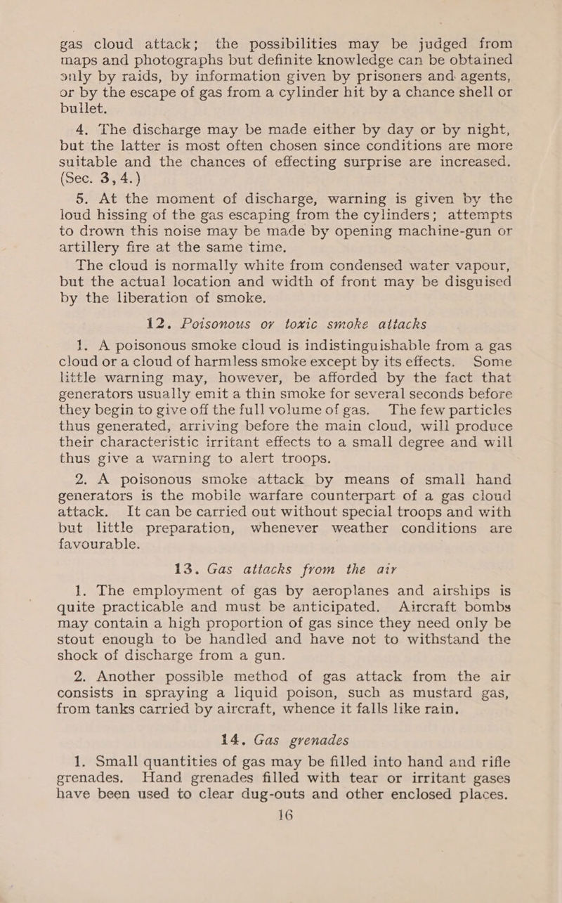 gas cloud attack; the possibilities may be judged from maps and photographs but definite knowledge can be obtained snly by raids, by information given by prisoners and. agents, or by the escape of gas from a cylinder hit by a chance shell or bullet. 4. The discharge may be made either by day or by night, but the latter is most often chosen since conditions are more suitable and the chances of effecting surprise are increased. (See. 3,4.) 5. At the moment of discharge, warning is given by the loud hissing of the gas escaping from the cylinders; attempts to drown this noise may be made by opening machine-gun or artillery fire at the same time. The cloud is normally white from condensed water vapour, but the actual location and width of front may be disguised by the liberation of smoke. 12. Poisonous ov toxic smoke atiacks 1. A poisonous smoke cloud is indistinguishable from a gas cloud or a cloud of harmless smoke except by its effects. Some little warning may, however, be afforded by the fact that generators usually emit a thin smoke for several seconds before they begin to give off the full volume of gas. The few particles thus generated, arriving before the main cloud, will produce their characteristic irritant effects to a small degree and will thus give a warning to alert troops. 2. A poisonous smoke attack by means of small hand generators is the mobile warfare counterpart of a gas cloud attack. It can be carried out without special troops and with but little preparation, whenever weather conditions are favourable. 13. Gas attacks from the air 1. The employment of gas by aeroplanes and airships is quite practicable and must be anticipated. Aircraft bombs may contain a high proportion of gas since they need only be stout enough to be handled and have not to withstand the shock of discharge from a gun. 2. Another possible method of gas attack from the air consists in spraying a liquid poison, such as mustard gas, from tanks carried by aircraft, whence it falls like rain. 14. Gas grenades 1. Small quantities of gas may be filled into hand and rifle grenades. Hand grenades filled with tear or irritant gases have been used to clear dug-outs and other enclosed places.