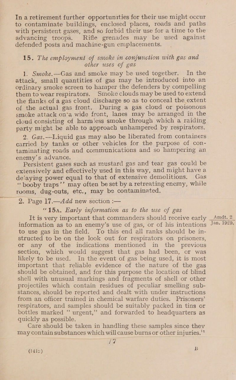 In a retirement further opportunities for their use might occur to contaminate buildings, enclosed places, roads and paths with persistent gases, and so forbid their use for a time to the advancing troops. Rifle grenades may be used against defended posts and machine-gun emplacements. 15. The employment of smoke in conjunction with gas ana other uses of gas 1. Smoke.—Gas and smoke may be used together. In the attack, small quantities of gas may be introduced into an ordinary smoke screen to hamper the defenders by compelling them to wear respirators. Smoke clouds may be used to extend the flanks of a gas cloud discharge so as to conceal the extent of the actual gas front. During a gas cloud or poisonous smoke attack on*a wide front, lanes may be arranged in the cloud consisting of harmless smoke through which a raiding party might be able to approach unhampered by respirators. 2. Gas.—Liquid gas may also be liberated from containers carried by tanks or other vehicles for the purpose of con- taminating roads and communications and so hampering an enemy's advance. Persistent gases such as mustard gas and tear gas could be extensively and effectively used in this way, and might havea delaying power equal to that of extensive demolitions. Gas ‘booby traps’’ may often be set by a retreating enemy, while rooms, dug-outs, etc., may be contaminated, 2. Page 17.—Add new section :— “15a. Early information as to the use of gas It is very important that commanders should receive early information as to an enemy’s use of gas, or of his intentions to use gas in the field. To this end all ranks should be in- structed to be on the look out for respirators on prisoners, or any of the indications mentioned in the previous section, which would suggest that gas had been, or was likely to be used. In the event of gas being used, it is most important that reliable evidence of the nature of the gas should be obtained, and for this purpose the location of blind shell with unusual markings and fragments of shell or other projectiles which contain residues of peculiar smelling sub- stances, should be reported and dealt with under instructions from an officer trained in chemical warfare duties. Prisoners’ respirators, and samples should be suitably packed in tins or bottles marked “ urgent,’? and forwarded to headquarters as quickly as possible. Care should be taken in handling these samples since they may contain substances which will cause burns or other injuries.’’ /7 (14iz) b Amdt, 2