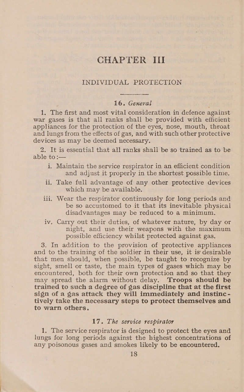INDIVIDUAL PROTECTION  16. Genevai 1. The first and most vital consideration in defence against war gases is that all ranks shall be provided with efficient appliances for the protection of the eyes, nose, mouth, throat and lungs from the effects of gas, and with such other protective devices as may be deemed necessary. 2. It is essential that all ranks shail be so trained as to be able to :— i. Maintain the service respirator in an efficient condition and adjust it properly in the shortest possible time. ii. Take full advantage of any other protective devices which may be available. iii, Wear the respirator continuously for long periods and be so accustomed to it that its inevitable physical disadvantages may be reduced to a minimum. iv. Carry out their duties, of whatever nature, by day or night, and use their weapons with the maximum possible efficiency whilst protected against gas. 3. In addition to the provision of protective appliances and to the training of the soldier in their use, it is desirable that men should, when possible, be taught to recognize by sight, smell or taste, the main types of gases which may be encountered, both for their own protection and so that they may spread the alarm without delay. ‘Troops should be trained to such a degree of gas discipline that at the first sign of a gas attack they will immediately and instinc- tively take the necessary steps to protect themselves and to warn others. 17. The service vespiratoy 1. The service respirator is designed to protect the eyes and lungs for long periods against the highest concentrations of any poisonous gases and smokes likely to be encountered.