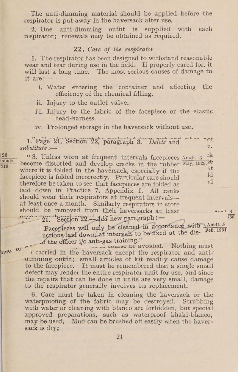26 nu als 718 The anti-dimming material should be applied before the respirator is put away in the haversack after use. 2. One anti-dimming outfit is supplied with each respirator; renewals may be obtained as required. 22. Care of the vespivater 1. The respirator has been designed to withstand reasonable wear and tear during use in the field. If properly cared for, it will last a long time. The most serious causes of damage to it are :— i. Water entering the container and affecting the efficiency of the chemical filling. ii. Injury to the outlet valve. iii, Injury to the fabric of the facepiece or the elastic head-barness. iv. Prolonged storage in the haversack without use. 1. Page 21, Section 22; paragraph 3. Delete and ~~” ~° substitute :— ce “3, Unless worn at frequent intervals facepieces Amdt. 3 ck become distorted and develop cracks in the rubber May, 1929.%© where it is folded in the haversack, especially if the | a facepiece is folded incorrectly. Particular care should ie therefore be taken to see that facepieces are folded as ie laid down in Practice 7, Appendix I. All ranks should wear their respirators at frequent intervals— at least once a month. Similarly respirators in store anraamanth_and ~- ae ld / } ae ie f = an . / with ~ Amdt. 5 ie¢es will only be“cleaned-in accordance_ Feb. 1931 Fac . ean ac —u oo tae down; at interyal$ to be“fixed at the dis- ; . ° . . re) _ vf the officer i/c anti-gas training. ae / __-- vs wuurse ve avoided. Nothing must » carried in the haversack except the respirator and anti- dimming outfit; small articles of kit readily cause damage to the facepiece. It must be remembered that a single small defect may render the entire respirator unfit for use, and since the repairs that can be done in units are very small, damage to the respirator generally involves its replacement. waterproofing of the fabric may be destroyed. Scrubbing with water or cleaning with blanco are forbidden, but special approved preparations, such as waterproof khaki-blanco, may be used. Mud can be brushed off easily when the haver- sack is dry; 21 930.