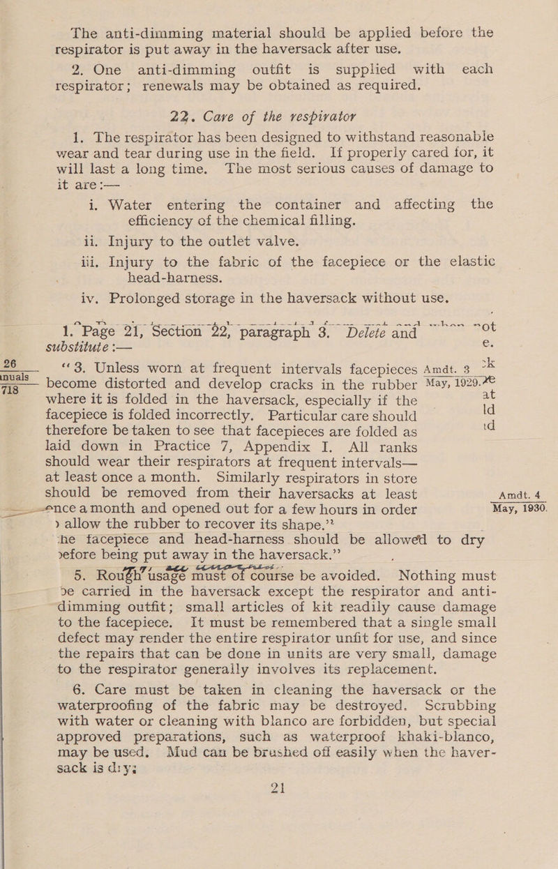 respirator is put away in the haversack after use. 2. One anti-dimming outfit is supplied with each respirator; renewals may be obtained as required. 22. Cave of the respirator 1. The respirator has been designed to withstand reasonable wear and tear during use in the field. If properly cared for, it will last a long time. The most serious causes of damage to it are :— i. Water entering the container and affecting the efficiency of the chemical filling. ii. Injury to the outlet valve. iii. Injury to the fabric of the facepiece or the elastic head-harness. iv. Prolonged storage in the haversack without use. 1.Page 21, Section $2, paragraph 3. Deleie and ~~~” ~°% substitute :— e: _- “3. Unless worn at frequent intervals facepieces Amdt. 3 : vig become distorted and develop cracks in the rubber May, 1920. where it is folded in the haversack, especially if the at facepiece is folded incorrectly. Particular care should s therefore be taken to see that facepieces are folded as ie laid down in Practice 7, Appendix I. All ranks should wear their respirators at frequent intervals— at least once a month. Similarly respirators in store should be removed from their haversacks at least Amdt. 4 -— ence amonth and opened out for a few hours in order May, 1930. » allow the rubber to recover its shape.’? _ che facepiece and head-harness should be allowed to dry vefore being put away in the haversack.”’ 5. RouSh’ usage must of course be avoided. Nothing must de carried in the haversack except the respirator and anti- dimming outfit; small articles of kit readily cause damage to the facepiece. It must be remembered that a single small defect may render the entire respirator unfit for use, and since _the repairs that can be done in units are very small, damage to the respirator generally involves its replacement. 6. Care must be taken in cleaning the haversack or the waterproofing of the fabric may be destroyed. Scrubbing with water or cleaning with blanco are forbidden, but special approved preparations, such as waterproof khaki-blanco, may be used, Mud can be brushed off easily when the haver- sack is diy; Zi