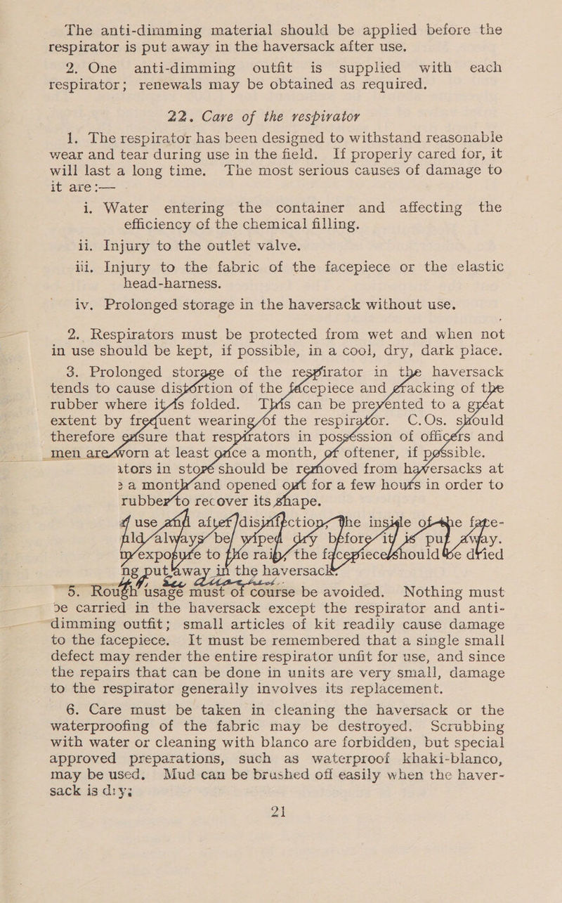 respirator is put away in the haversack after use. 2. One anti-dimming outfit is supplied with each respirator; renewals may be obtained as required, 22. Cave of the respirator 1. The respirator has been designed to withstand reasonable wear and tear during use in the field. If properly cared for, it will last a long time. The most serious causes of damage to it are :— i. Water entering the container and affecting the efficiency of the chemical filling. ii. Injury to the outlet valve. iii. Injury to the fabric of the facepiece or the elastic head-bharness. iv. Prolonged storage in the haversack without use. 2. Respirators must be protected from wet and when not in use should be kept, if possible, in a cool, dry, dark place. 3. Prolonged or ge of the respirator in the haversack 5. Rough eee must ofc course be Monika: Nothing must de carried in the haversack except the respirator and anti- dimming outfit; small articles of kit readily cause damage to the facepiece. It must be remembered that a single small defect may render the entire respirator unfit for use, and since the repairs that can be done in units are very small, damage to the respirator generally involves its replacement. 6. Care must be taken in cleaning the haversack or the waterproofing of the fabric may be destroyed. Scrubbing with water or cleaning with blanco are forbidden, but special approved preparations, such as waterproof khaki- blanco, may be used. Mud can be brushed off easily when the haver- sack is diy; 21