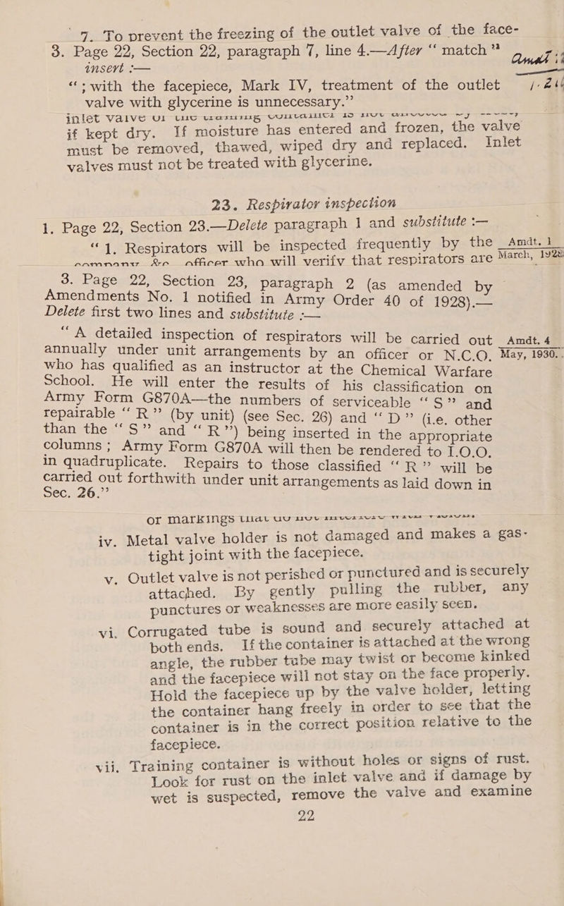 ‘7 ‘To prevent the freezing of the outlet valve of the face- insert :— ‘‘; with the facepiece, Mark IV, treatment of the outlet valve with glycerine is unnecessary.” y ee inlet V al VO Ul UU Liar, IEG WULICaAATICI Io live onrevevwr ~ i d and frozen, the valve if t dry. If moisture has entere ice Bs eave thawed, wiped dry and replaced. Inlet valves must not be treated with glycerine. 23. Respirator inspection . 1. Page 22, Section 23.—Delete paragraph J] and substitute :— 3. Page 22, Section 23, paragraph 2 (as amended by ~ Amendments No. 1 notified in Army Order 40 of 1928).— Delete first two lines and substitute :-— “A detailed inspection of respirators will be carried out Amdt. 4 who has qualified as an instructor at the Chemical Warfare School. He will enter the results of his Classification on Army Form G870A—the numbers of serviceable “S” and repairable “‘ R”’ (by unit) (see Sec. 26) and “D” (i.e. other Manethes\S”’-and “ R2*) being inserted in the appropriate columns ; Army Form G870A will then be rendered to 1.0.0. in quadruplicate. Repairs to those classified “ R” will be carried out forthwith under unit arrangements as laid down in sec. 26.” OF Markings thar wu ave seewssese sees vata iv. Metal valve holder is not damaged and makes a gas- tight joint with the facepiece. ay Outlet valve is not perished or punctured and = eegeke: attached. By gently pulling the ru | Cr; y punctures or weaknesses are more easily seen. i. Corrugated tube is sound and poole ee x both ends. If the container 's attache a Ss angle, the rubber tube may tw ist or beens ae and the facepiece will not stay on the oe pr Hee y. Hold the facepiece as ie aes ne ea: i ing e i hang freely 1 ; ce 2 fae tia the eee position relative to the cepiece. Sh al 8 ed container is without holes or signs of rust. | nae att PI0R rust on the inlet valve and if damage by wa is suspected, remove the vaive and examine 22, <
