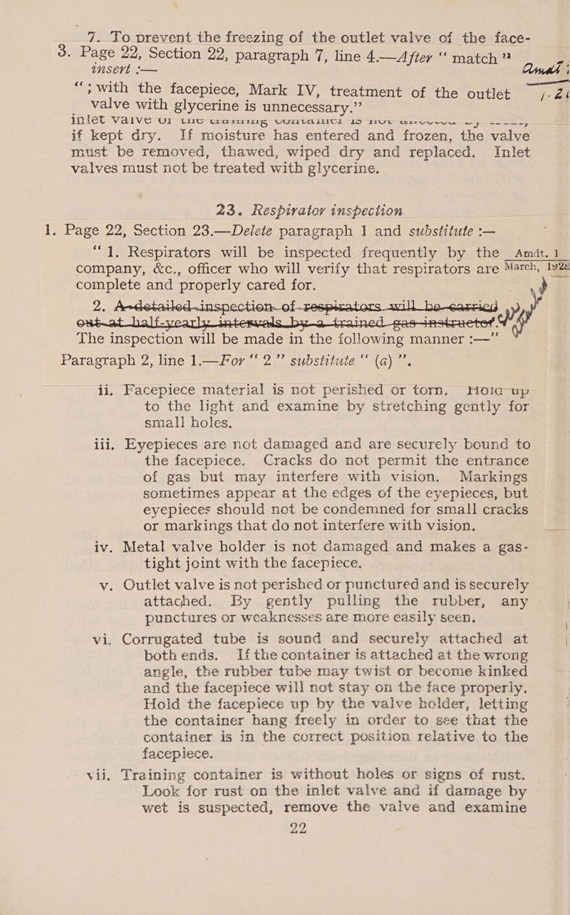 23. Respirator inspection 3 23 Facepiece material is not perished or torn, Hoiq-up to the light and examine by stretching gently for small holes. Eyepieces are not damaged and are securely bound to the facepiece. Cracks do not permit the entrance of gas but may interfere with vision. Markings sometimes appear at the edges of the eyepieces, but eyepieces should not be condemned for small cracks or markings that do not interfere with vision. Metal valve holder is not damaged and makes a gas- tight joint with the facepiece. attaghed. By gently pulling the rubber, any punctures or weaknesses are more easily seen. both ends. If the container is attached at the wrong angle, the rubber tube may twist or become kinked and the facepiece will not stay on the face properly. Hold the facepiece up by the valve holder, letting the container hang freely in order to see that the container is in the correct position relative to the facepiece. ' Training container is without holes or signs of rust. Look for rust on the inlet valve and if damage by wet is suspected, remove the valve and examine 22