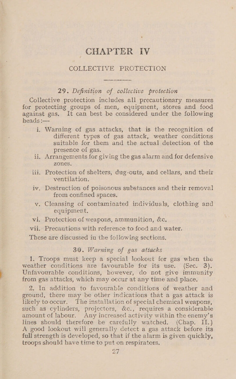 CHAPTER IV COLLECTIVE PROTECTION 29. Definition of collective protection Collective protection includes all precautionary measures for protecting groups of men, equipment, stores and food against gas. It can best be considered under the following heads :— i. Warning of gas attacks, that is the recognition of different types of gas attack, weather conditions suitable for them and the actual detection of the presence of gas. ii. Arrangements for giving the gas alarm and for defensive zones. iii, Protection of shelters, dug-outs, and cellars, and their ventilation. iv. Destruction of poisonous substances and their removal from confined spaces. v. Cleansing of contaminated individuals, clothing and equipment. vi. Protection of weapons, ammunition, &amp;c. vii.’ Precautions with reference to food and water. These are discussed in the following sections. 30. Warning of gas attacks 1. Troops must keep a special lookout for gas when the weather conditions are favourable for its use. (Sec. 3). Unfavourable conditions, however, do not give immunity from gas attacks, which may occur at any time and place. 2. In addition to favourable conditions of weather and ground, there may be other indications that a gas attack is. likely tooccur. The installation of special chemical weapons, such as cylinders, projectors, &amp;c., requires a considerable amount of labour. Any increased activity within the enemy’s lines should therefore be carefully watched. (Chap. II.) A good lookout will generally detect a gas attack before its full strength is developed, so that if the alarm is given quickly, troops should have time to put on respirators.