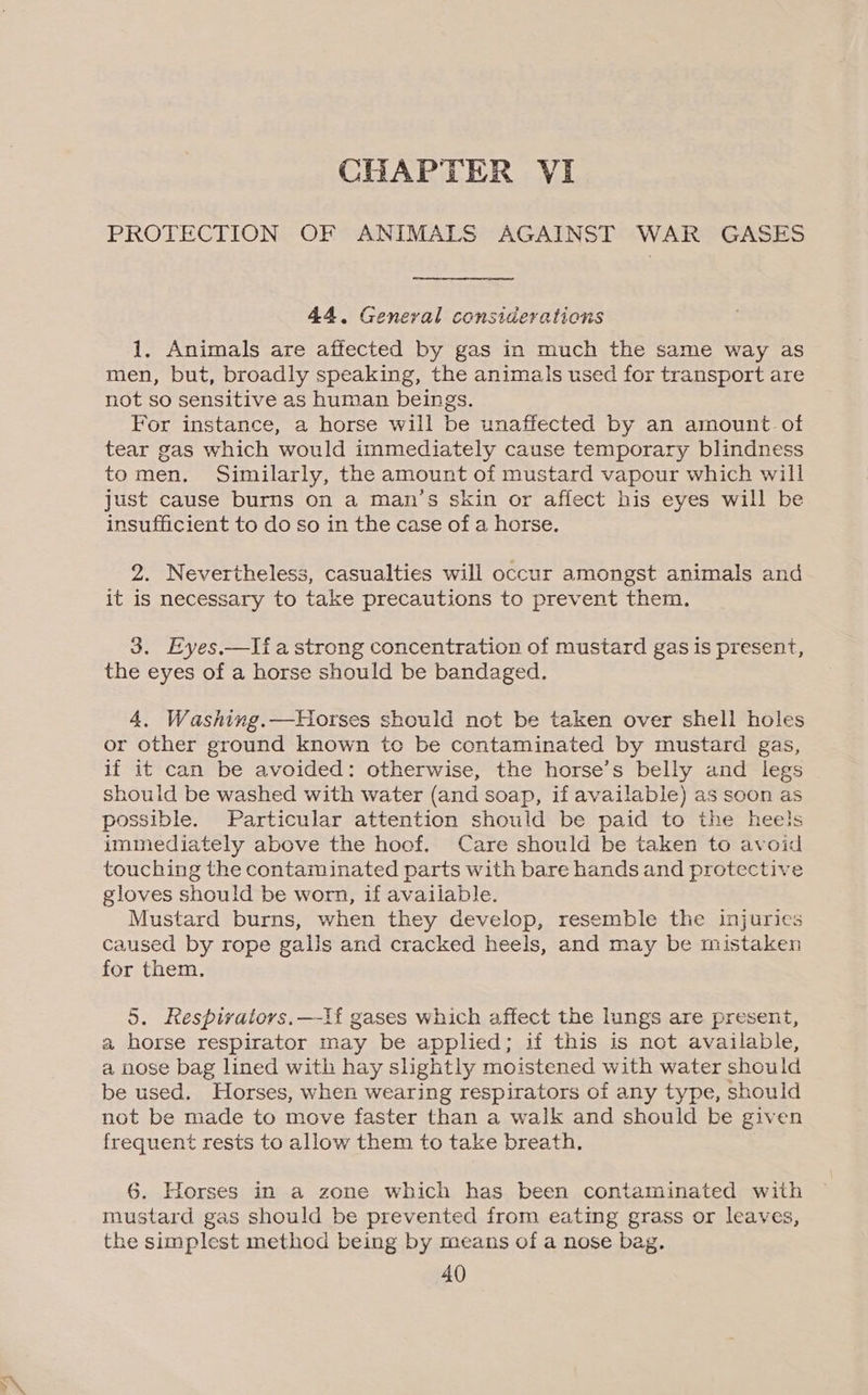 PROTECTION OF ANIMALS AGAINST WAR GASES 44. General considerations 1. Animals are affected by gas in much the same way as men, but, broadly speaking, the animals used for transport are not so sensitive as human beings. For instance, a horse will be unaffected by an amount of tear gas which would immediately cause temporary blindness tomen, Similarly, the amount of mustard vapour which will just cause burns on a man’s skin or affect his eyes will be insufficient to do so in the case of a horse. 2. Nevertheless, casualties will occur amongst animals and it is necessary to take precautions to prevent them. 3. Eyes.—lia strong concentration of mustard gas is present, the eyes of a horse should be bandaged. 4. Washing.—Hiorses should not be taken over shell holes or other ground known to be contaminated by mustard gas, if it can be avoided: otherwise, the horse’s belly and legs should be washed with water (and soap, if available) as soon as possible. Particular attention should be paid to the heels immediately above the hoof. Care should be taken to avoid touching the contaminated parts with bare hands and protective gloves should be worn, if available. Mustard burns, when they develop, resemble the injuries caused by rope galls and cracked heels, and may be mistaken for them. 5. Respivators.—lf gases which affect the lungs are present, a horse respirator may be applied; if this is not available, a nose bag lined with hay slightly moistened with water should be used. Horses, when wearing respirators of any type, should not be made to move faster than a walk and should be given frequent rests to allow them to take breath. 6. Horses in a zone which has been contaminated with mustard gas should be prevented from eating grass or leaves, the simplest method being by means of a nose bag.