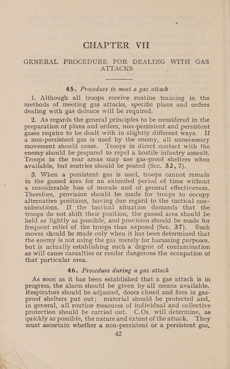 GENERAL PROCEDURE FOR DEALING WITH GAS ATTACKS : 45. Procedure to meet a gas attack i. Although all troops receive routine training in the methods of meeting gas attacks, specific plans and orders dealing with gas defence will be required. 2. As regards the general principles to be considered in the preparation of plans and orders, non-persistent and persistent gases require to be dealt with in slightly different ways. If a non-persistent gas is used by the enemy, all unnecessary movement should cease. Troops in direct contact with the enemy should be prepared to repel a hostile infantry assault. Troops in the rear areas nay use gas-proof shelters when available, but sentries should be posted (Sec. 32, 7). 3. When a persistent. gas is used, troops cannot remain in the gassed area for an extended period of time without a considerable loss of morale and of general effectiveness. Therefore, provision should be made for trocps to occupy alternative positions, having due regard to the tactical con- siderations. If the tactical situation demands that the troops do not shift their position, the gassed area should be held as lightly as possible, and provision should be made for frequent relief of the troops thus exposed (Sec. 37). Such moves should be made only when it has been determined that the enemy is not using the gas merely for harassing purposes, but is actually establishing such a degree of contamination as will cause casualties or render dangerous the occupation of that particular area. 46. Procedure during a gas atiack As soon as it has been established that a gas attack is in progress, the alarm should be given by all means available. Respirators should be adjusted, doors closed and fires in gas- proof shelters put out; material should be protected and, in general, all routine measures of individual and collective protection should be carried out. C.Os. will determine, as quickly as possible, the nature and extent of the attack. They must ascertain whether a non-persistent or a persistent gas,